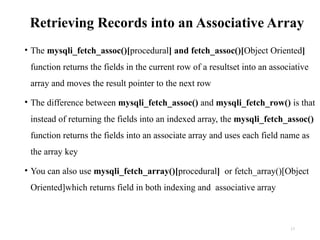 Retrieving Records into an Associative Array
• The mysqli_fetch_assoc()[procedural] and fetch_assoc()[Object Oriented]
function returns the fields in the current row of a resultset into an associative
array and moves the result pointer to the next row
• The difference between mysqli_fetch_assoc() and mysqli_fetch_row() is that
instead of returning the fields into an indexed array, the mysqli_fetch_assoc()
function returns the fields into an associate array and uses each field name as
the array key
• You can also use mysqli_fetch_array()[procedural] or fetch_array()[Object
Oriented]which returns field in both indexing and associative array
17
 