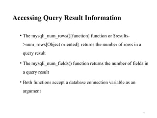 Accessing Query Result Information
• The mysqli_num_rows()[function] function or $results-
>num_rows[Object oriented] returns the number of rows in a
query result
• The mysqli_num_fields() function returns the number of fields in
a query result
• Both functions accept a database connection variable as an
argument
18
 