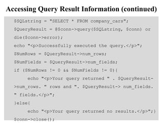 Accessing Query Result Information (continued)
$SQLstring = "SELECT * FROM company_cars";
$QueryResult = @$conn->query($SQLstring, $conn) or
die($conn->error);
echo "<p>Successfully executed the query.</p>";
$NumRows = $QueryResult->num_rows;
$NumFields = $QueryResult->num_fields;
if ($NumRows != 0 && $NumFields != 0){
echo "<p>Your query returned " . $QueryResult-
>num_rows. " rows and ". $QueryResult-> num_fields.
" fields.</p>";
}else{
echo "<p>Your query returned no results.</p>";}
$conn->close();
 