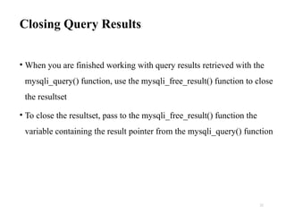 Closing Query Results
• When you are finished working with query results retrieved with the
mysqli_query() function, use the mysqli_free_result() function to close
the resultset
• To close the resultset, pass to the mysqli_free_result() function the
variable containing the result pointer from the mysqli_query() function
22
 