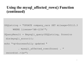 Using the mysql_affected_rows() Function
(continued)
$SQLstring = "UPDATE company_cars SET mileage=50112.3
WHERE license='AK-1234'";
$QueryResult = @mysqli_query($SQLstring, $conn)or
die(mysqli_error());
echo "<p>Successfully updated "
. mysqli_affected_rows($conn) . "
record(s).</p>";
27
 