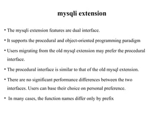 mysqli extension
• The mysqli extension features are dual interface.
• It supports the procedural and object-oriented programming paradigm
• Users migrating from the old mysql extension may prefer the procedural
interface.
• The procedural interface is similar to that of the old mysql extension.
• There are no significant performance differences between the two
interfaces. Users can base their choice on personal preference.
• In many cases, the function names differ only by prefix
 