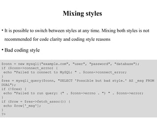 Mixing styles
• It is possible to switch between styles at any time. Mixing both styles is not
recommended for code clarity and coding style reasons
• Bad coding style
$conn = new mysqli("example.com", "user", "password", "database");
if ($conn->connect_errno) {
echo "Failed to connect to MySQL: " . $conn->connect_error;
}
$res = mysqli_query($conn, "SELECT 'Possible but bad style.' AS _msg FROM
DUAL");
if (!$res) {
echo "Failed to run query: (" . $conn->errno . ") " . $conn->error;
}
if ($row = $res->fetch_assoc()) {
echo $row['_msg'];
}
?>
 