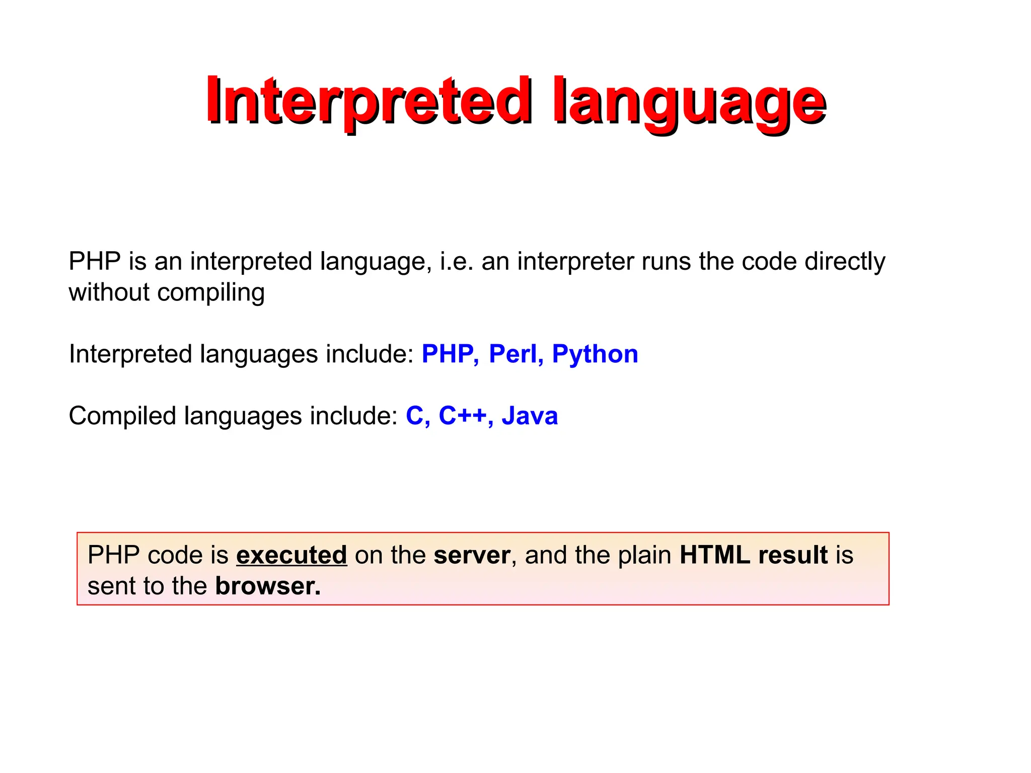 Interpreted language
Interpreted language
PHP is an interpreted language, i.e. an interpreter runs the code directly
without compiling
Interpreted languages include: PHP, Perl, Python
Compiled languages include: C, C++, Java
PHP code is executed on the server, and the plain HTML result is
sent to the browser.
 