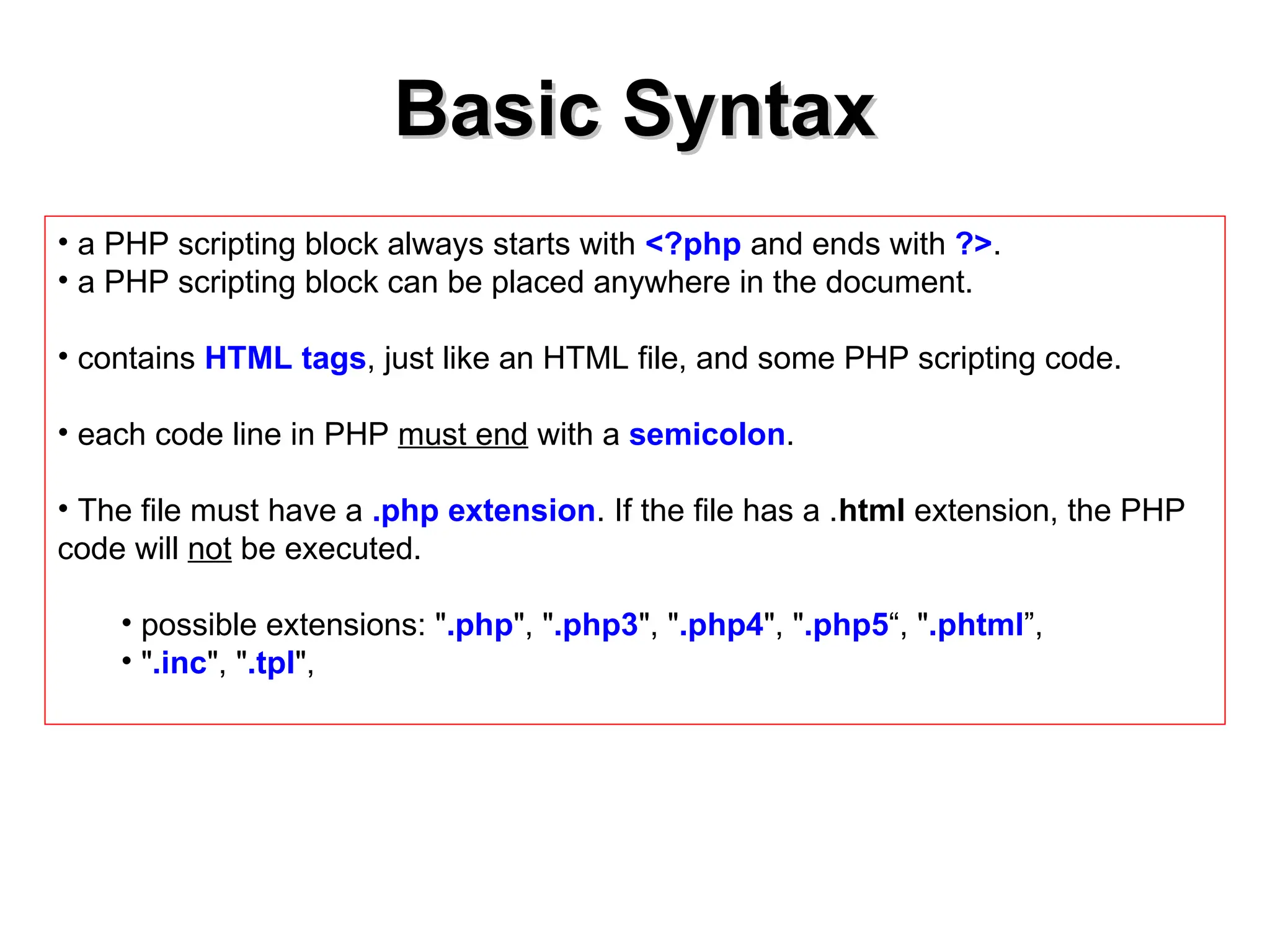 Basic Syntax
Basic Syntax
• a PHP scripting block always starts with <?php and ends with ?>.
• a PHP scripting block can be placed anywhere in the document.
• contains HTML tags, just like an HTML file, and some PHP scripting code.
• each code line in PHP must end with a semicolon.
• The file must have a .php extension. If the file has a .html extension, the PHP
code will not be executed.
• possible extensions: ".php", ".php3", ".php4", ".php5“, ".phtml”,
• ".inc", ".tpl",
 