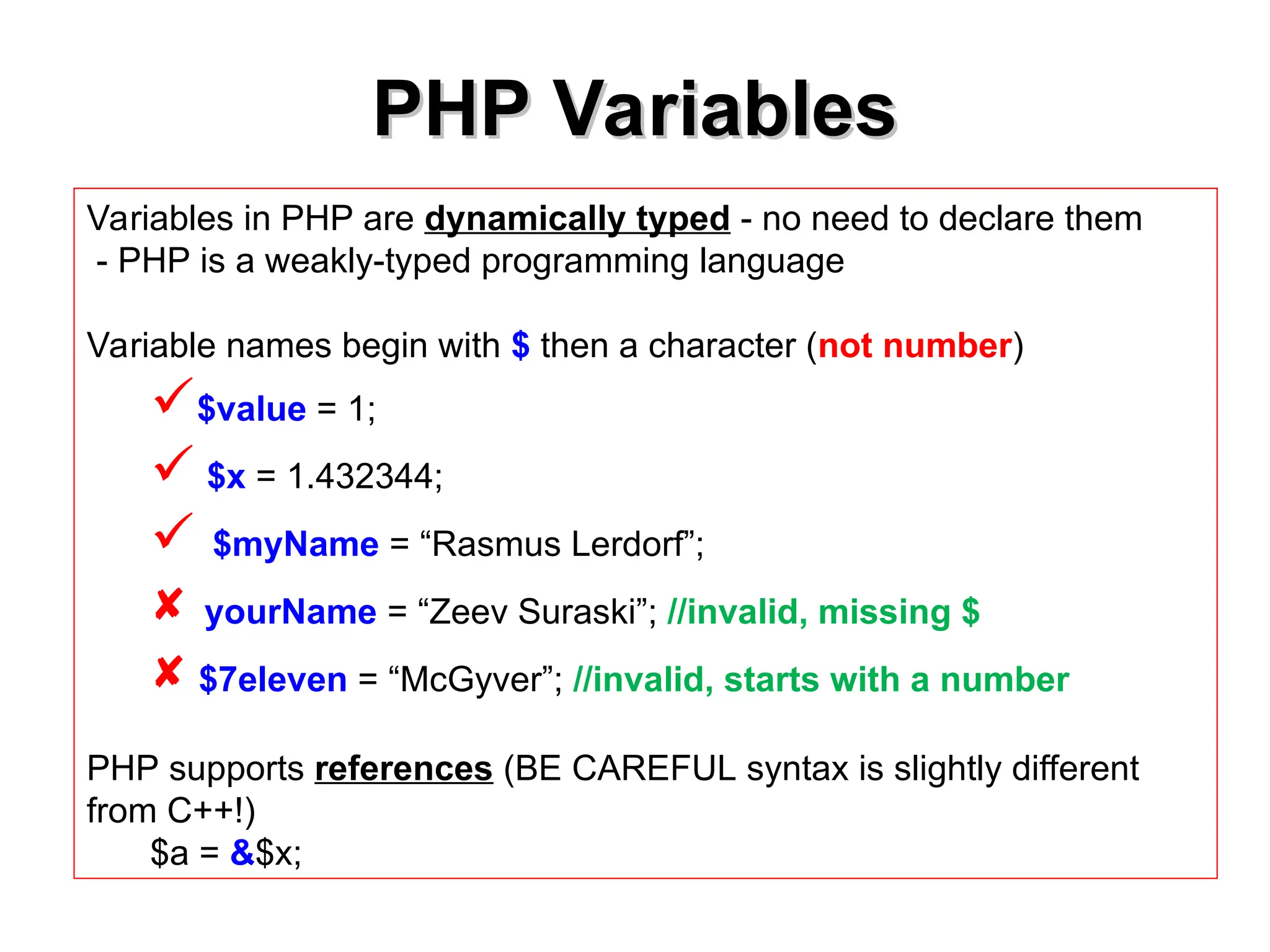 PHP Variables
PHP Variables
Variables in PHP are dynamically typed - no need to declare them
- PHP is a weakly-typed programming language
Variable names begin with $ then a character (not number)
$value = 1;
 $x = 1.432344;
 $myName = “Rasmus Lerdorf”;
 yourName = “Zeev Suraski”; //invalid, missing $
 $7eleven = “McGyver”; //invalid, starts with a number
PHP supports references (BE CAREFUL syntax is slightly different
from C++!)
$a = &$x;
 
