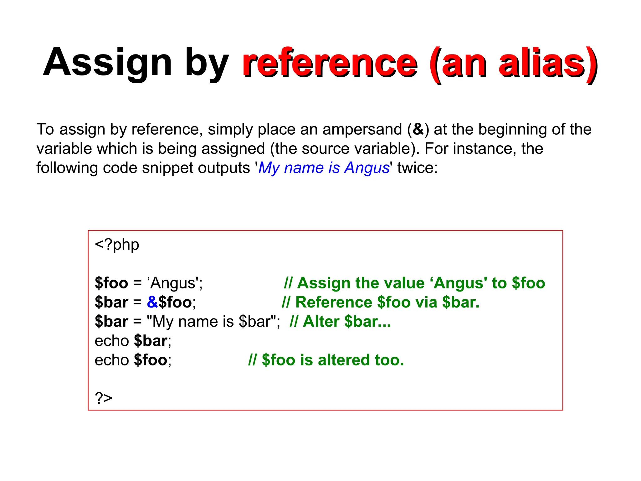 Assign by reference (an alias)
reference (an alias)
<?php
$foo = ‘Angus'; // Assign the value ‘Angus' to $foo
$bar = &$foo; // Reference $foo via $bar.
$bar = "My name is $bar"; // Alter $bar...
echo $bar;
echo $foo; // $foo is altered too.
?>
To assign by reference, simply place an ampersand (&) at the beginning of the
variable which is being assigned (the source variable). For instance, the
following code snippet outputs 'My name is Angus' twice:
 