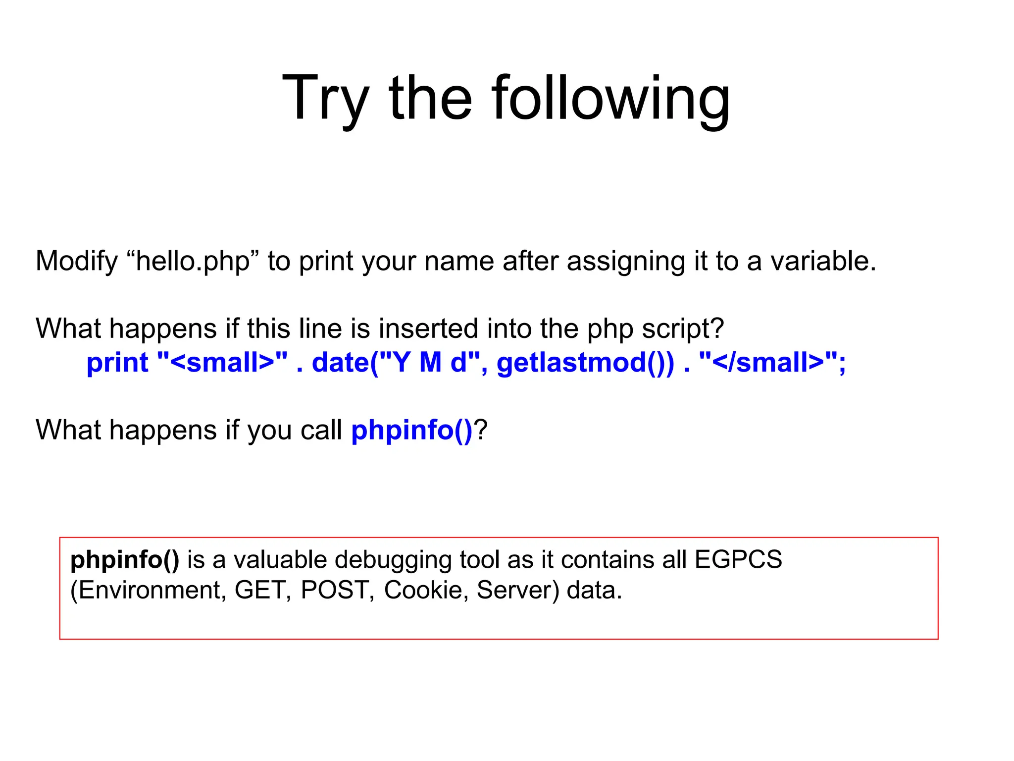 Try the following
Modify “hello.php” to print your name after assigning it to a variable.
What happens if this line is inserted into the php script?
print "<small>" . date("Y M d", getlastmod()) . "</small>";
What happens if you call phpinfo()?
phpinfo() is a valuable debugging tool as it contains all EGPCS
(Environment, GET, POST, Cookie, Server) data.
 