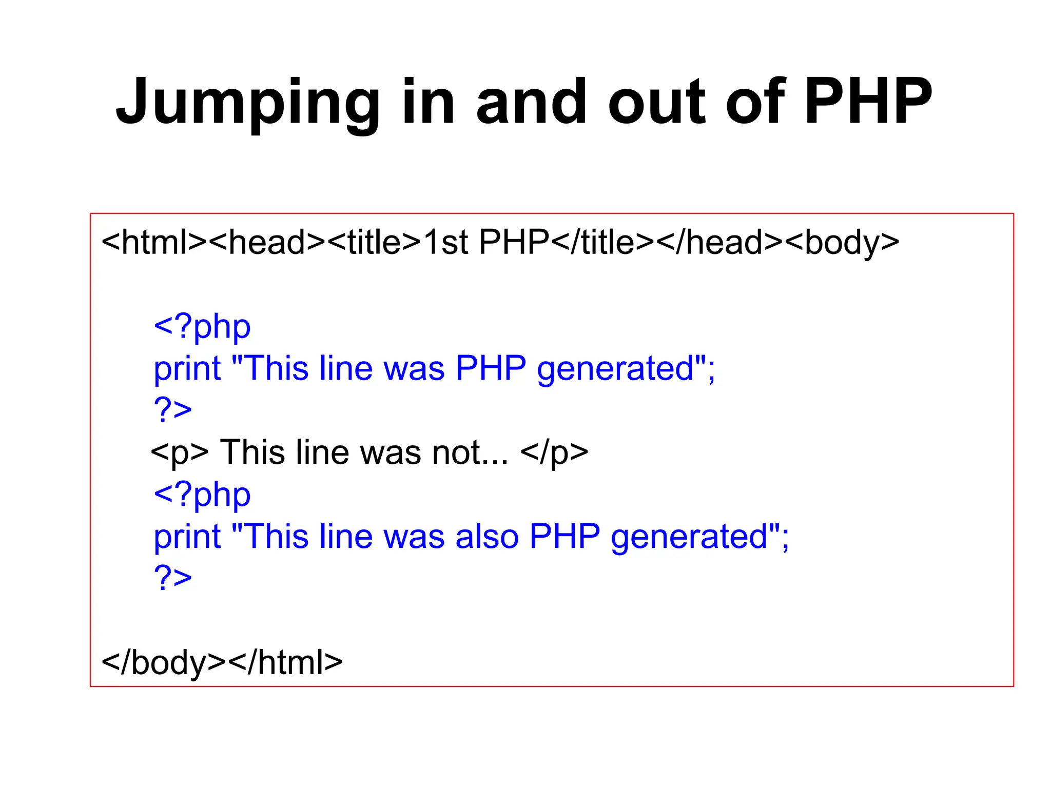 Jumping in and out of PHP
<html><head><title>1st PHP</title></head><body>
<?php
print "This line was PHP generated";
?>
<p> This line was not... </p>
<?php
print "This line was also PHP generated";
?>
</body></html>
 
