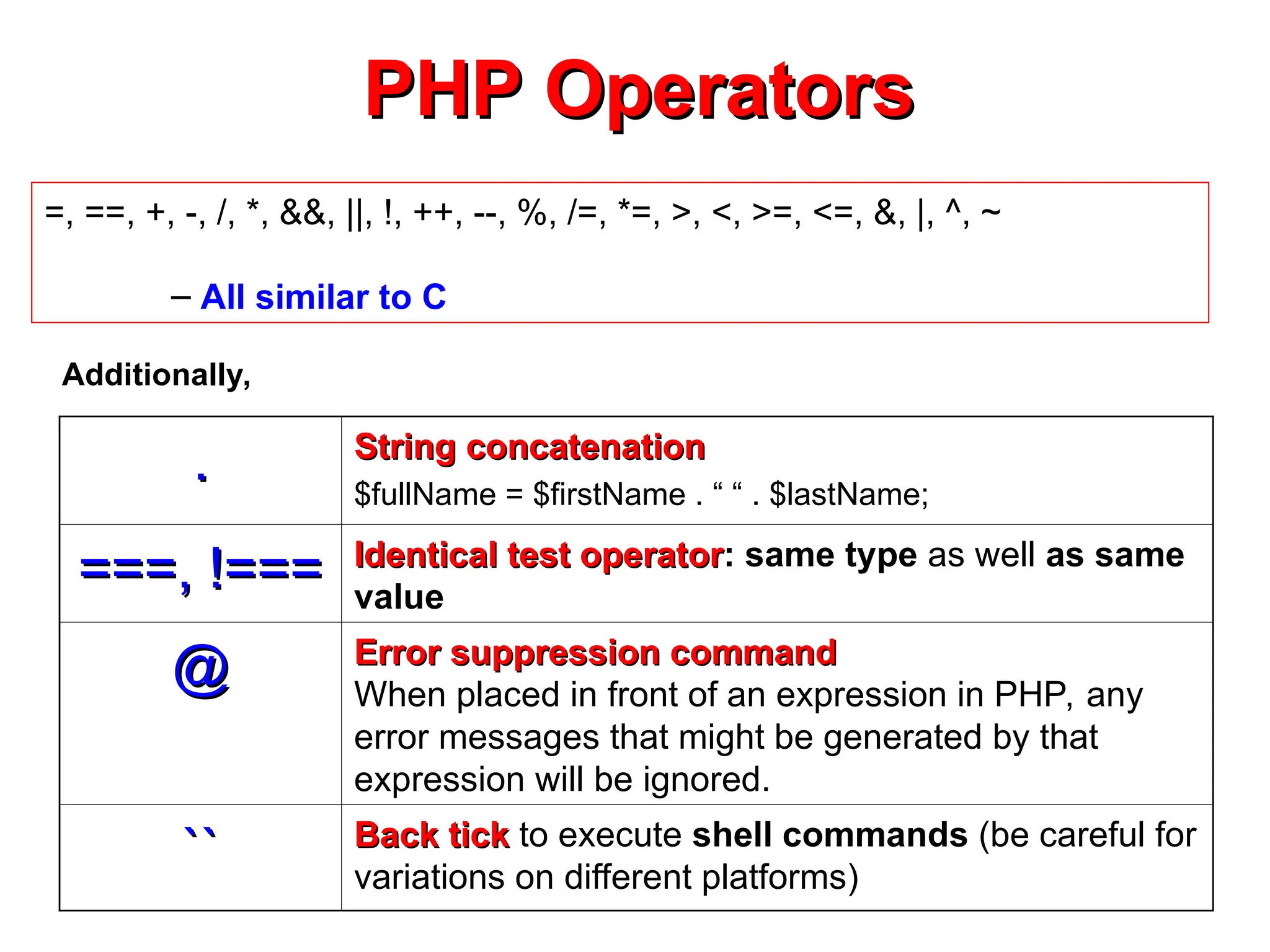 PHP Operators
PHP Operators
=, ==, +, -, /, *, &&, ||, !, ++, --, %, /=, *=, >, <, >=, <=, &, |, ^, ~
– All similar to C
.
. String concatenation
String concatenation
$fullName = $firstName . “ “ . $lastName;
===, !===
===, !=== Identical test operator
Identical test operator: same type as well as same
value
@
@ Error suppression command
Error suppression command
When placed in front of an expression in PHP, any
error messages that might be generated by that
expression will be ignored.
``
`` Back tick
Back tick to execute shell commands (be careful for
variations on different platforms)
Additionally,
 