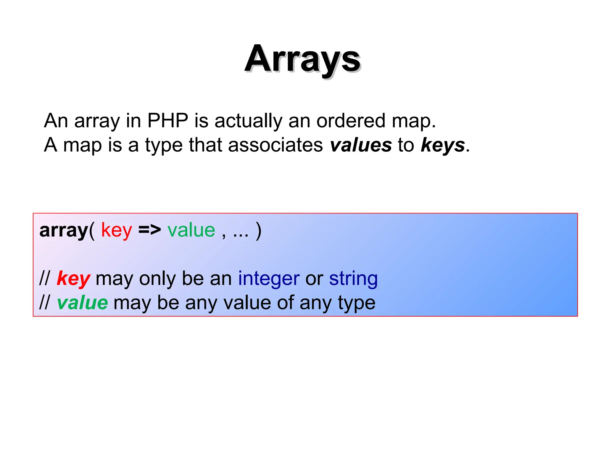 Arrays
Arrays
array( key => value , ... )
// key may only be an integer or string
// value may be any value of any type
An array in PHP is actually an ordered map.
A map is a type that associates values to keys.
 