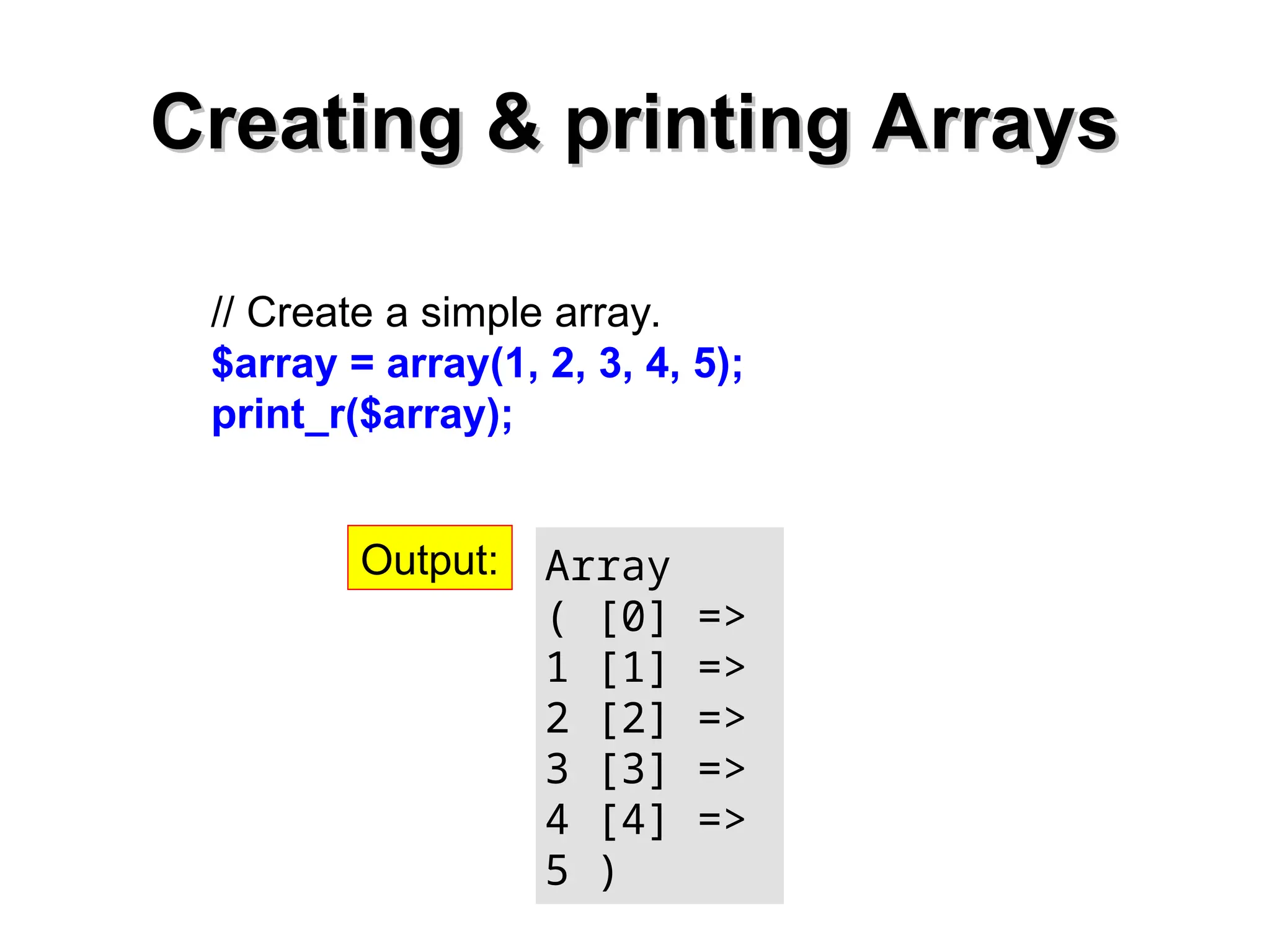 Creating & printing Arrays
Creating & printing Arrays
// Create a simple array.
$array = array(1, 2, 3, 4, 5);
print_r($array);
Array
( [0] =>
1 [1] =>
2 [2] =>
3 [3] =>
4 [4] =>
5 )
Output:
 