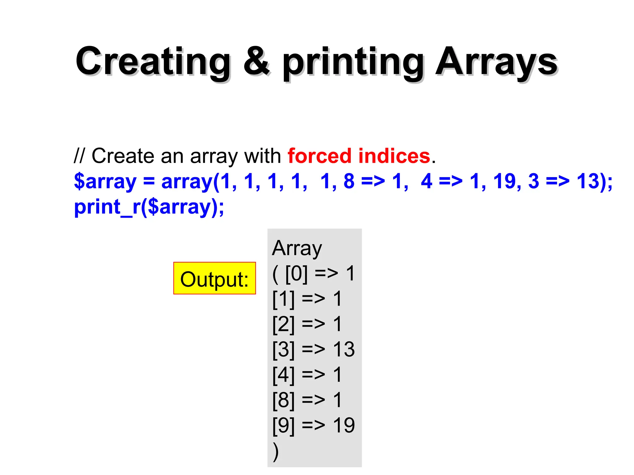 Creating & printing Arrays
Creating & printing Arrays
// Create an array with forced indices.
$array = array(1, 1, 1, 1, 1, 8 => 1, 4 => 1, 19, 3 => 13);
print_r($array);
Array
( [0] => 1
[1] => 1
[2] => 1
[3] => 13
[4] => 1
[8] => 1
[9] => 19
)
Output:
 