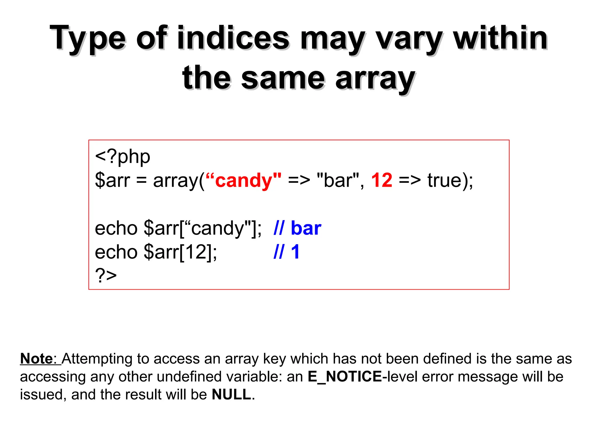 Type of indices may vary within
Type of indices may vary within
the same array
the same array
<?php
$arr = array(“candy" => "bar", 12 => true);
echo $arr[“candy"]; // bar
echo $arr[12]; // 1
?>
Note: Attempting to access an array key which has not been defined is the same as
accessing any other undefined variable: an E_NOTICE-level error message will be
issued, and the result will be NULL.
 