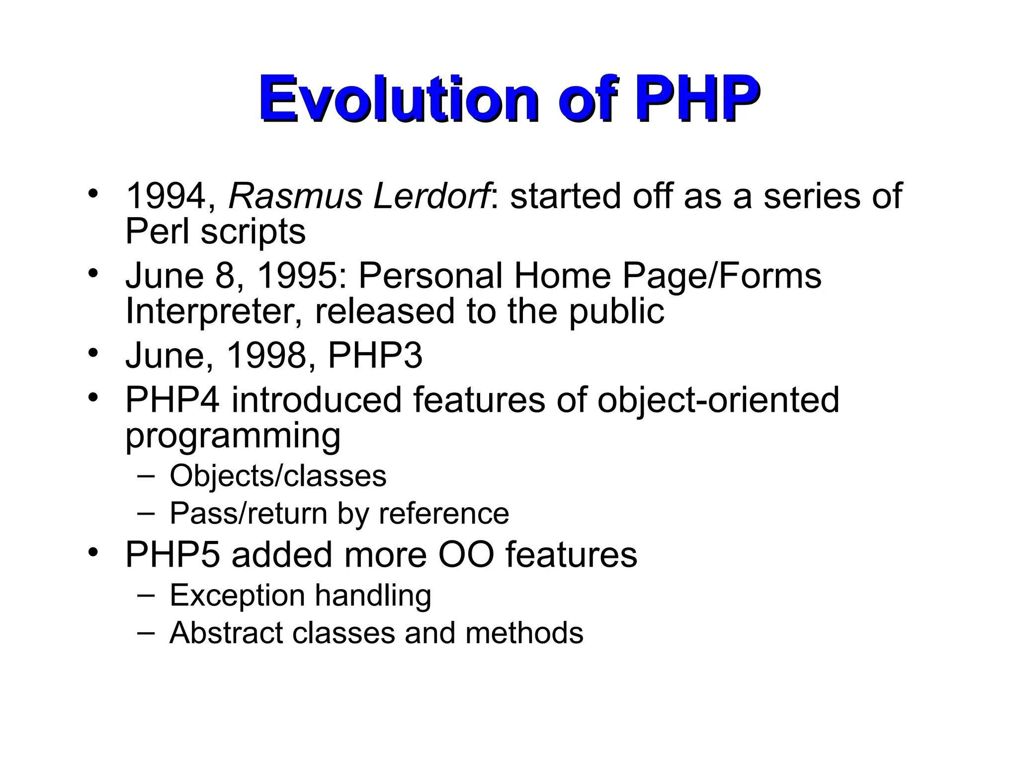 Evolution of PHP
Evolution of PHP
• 1994, Rasmus Lerdorf: started off as a series of
Perl scripts
• June 8, 1995: Personal Home Page/Forms
Interpreter, released to the public
• June, 1998, PHP3
• PHP4 introduced features of object-oriented
programming
– Objects/classes
– Pass/return by reference
• PHP5 added more OO features
– Exception handling
– Abstract classes and methods
 
