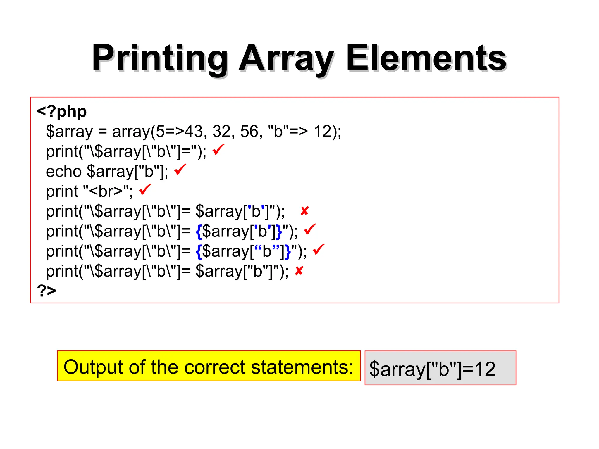 Printing Array Elements
Printing Array Elements
<?php
$array = array(5=>43, 32, 56, "b"=> 12);
print("$array["b"]="); 
echo $array["b"]; 
print "<br>"; 
print("$array["b"]= $array['b']"); 
print("$array["b"]= {$array['b']}"); 
print("$array["b"]= {$array[“b”]}"); 
print("$array["b"]= $array["b"]"); 
?>
$array["b"]=12
Output of the correct statements:
 