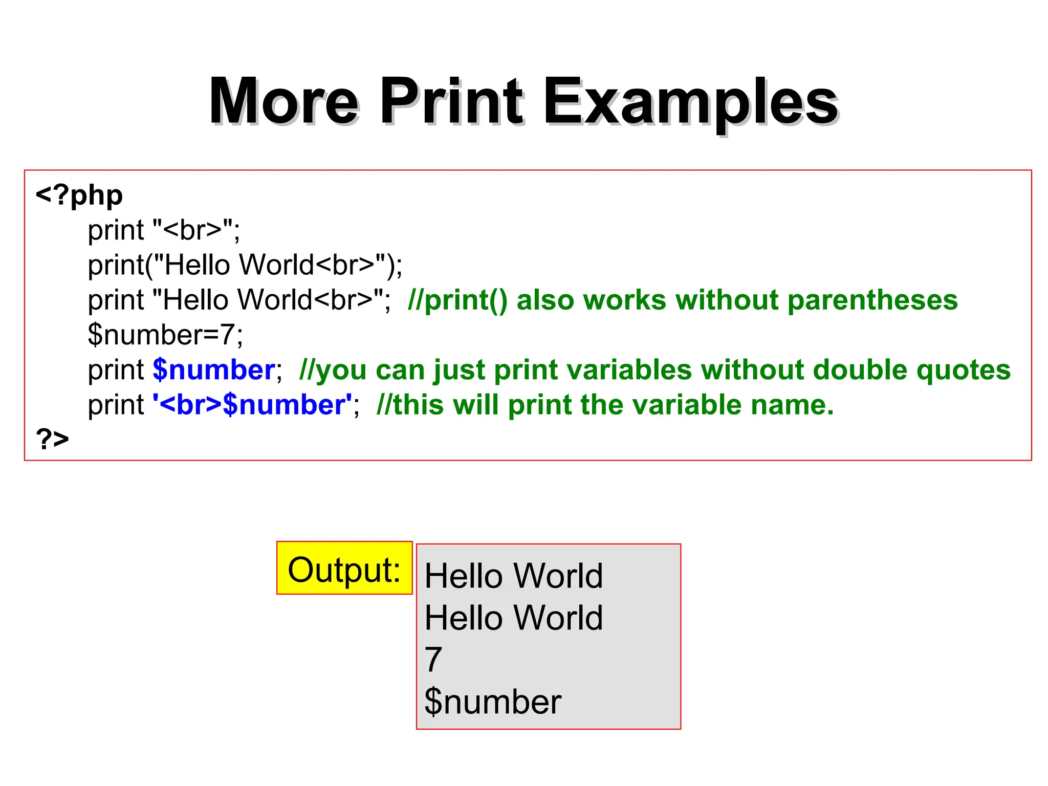 More Print Examples
More Print Examples
<?php
print "<br>";
print("Hello World<br>");
print "Hello World<br>"; //print() also works without parentheses
$number=7;
print $number; //you can just print variables without double quotes
print '<br>$number'; //this will print the variable name.
?>
Hello World
Hello World
7
$number
Output:
 