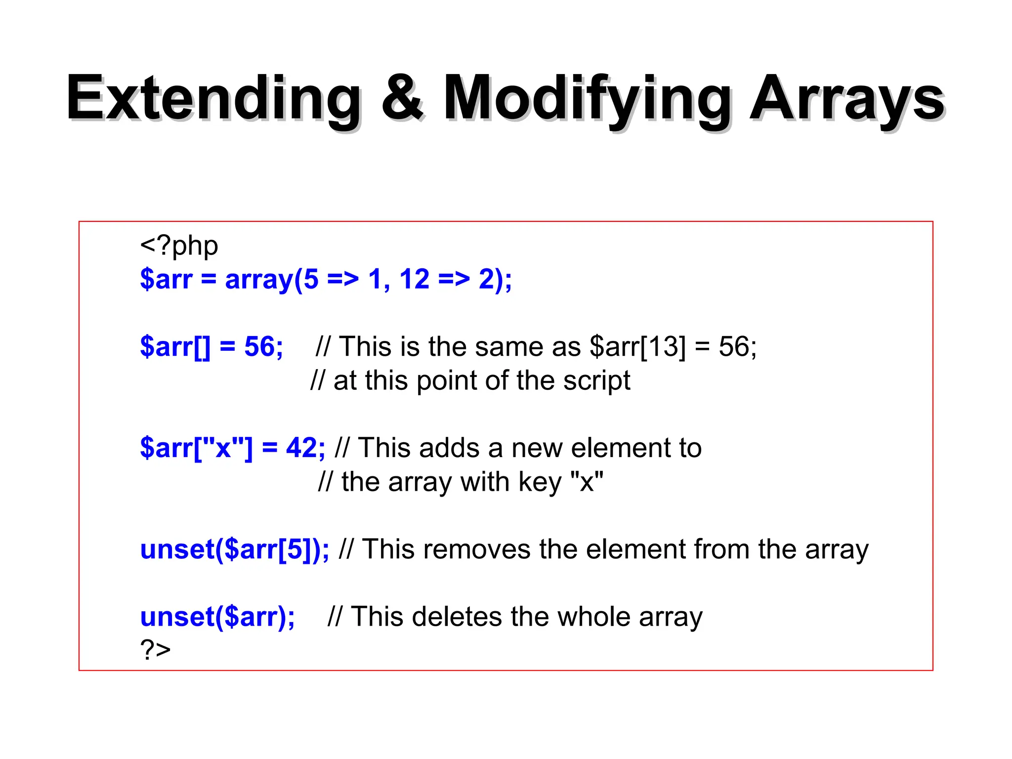 Extending & Modifying Arrays
Extending & Modifying Arrays
<?php
$arr = array(5 => 1, 12 => 2);
$arr[] = 56; // This is the same as $arr[13] = 56;
// at this point of the script
$arr["x"] = 42; // This adds a new element to
// the array with key "x"
unset($arr[5]); // This removes the element from the array
unset($arr); // This deletes the whole array
?>
 