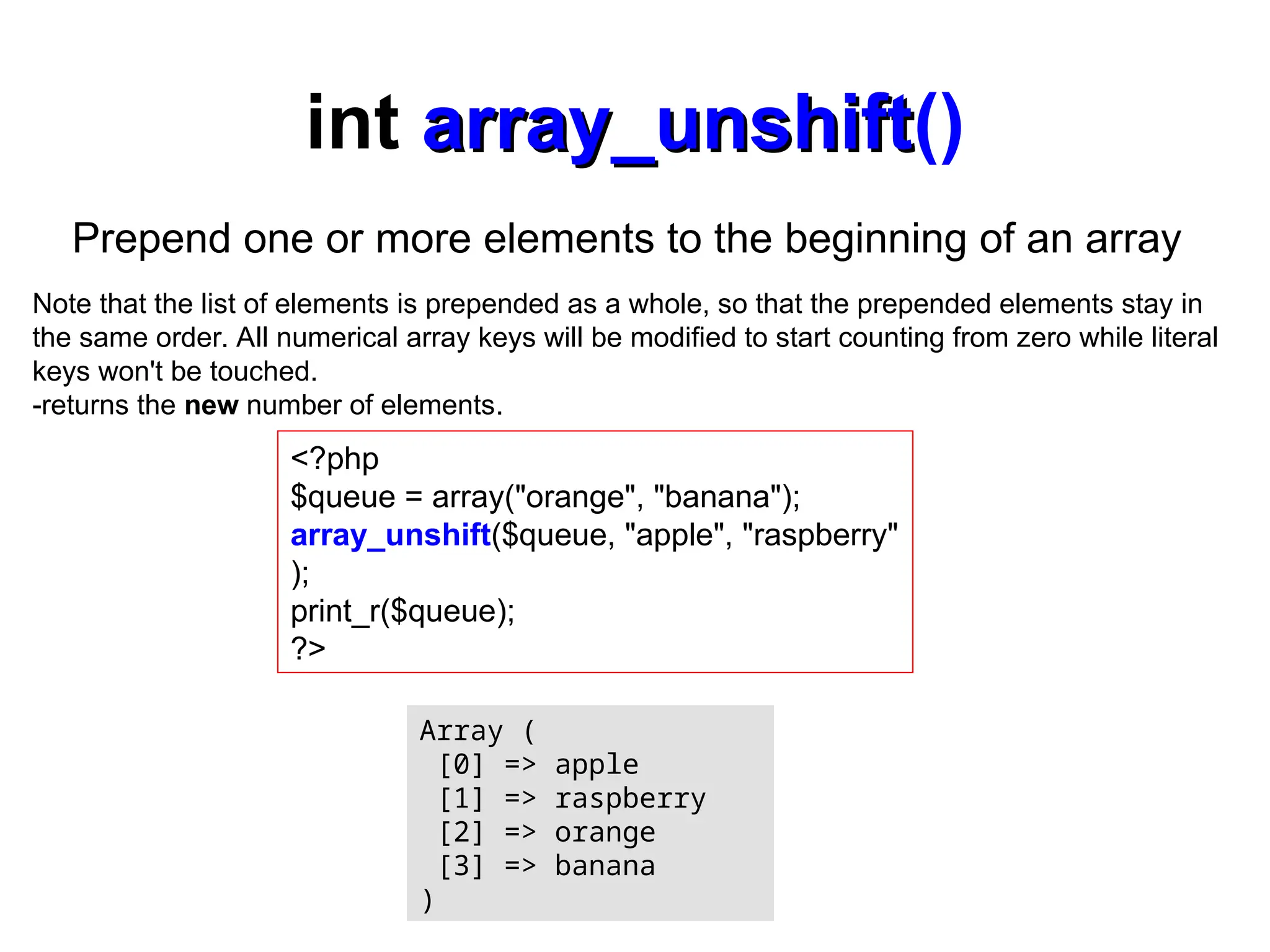 int array_unshift
array_unshift()
<?php
$queue = array("orange", "banana");
array_unshift($queue, "apple", "raspberry"
);
print_r($queue);
?>
Array (
[0] => apple
[1] => raspberry
[2] => orange
[3] => banana
)
Prepend one or more elements to the beginning of an array
Note that the list of elements is prepended as a whole, so that the prepended elements stay in
the same order. All numerical array keys will be modified to start counting from zero while literal
keys won't be touched.
-returns the new number of elements.
 