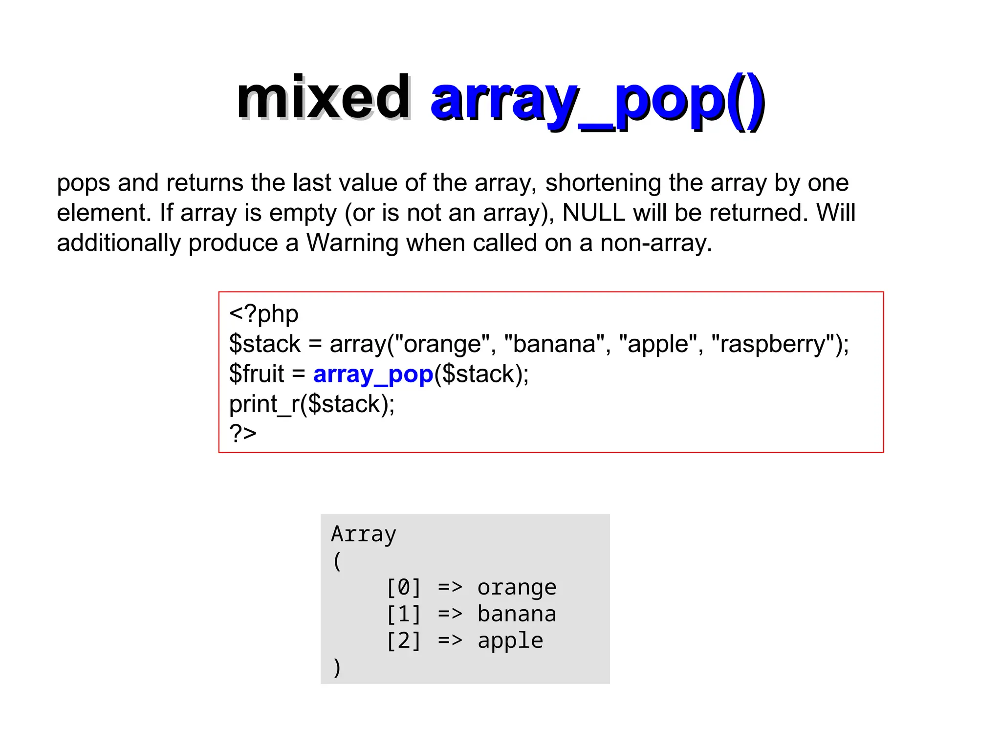 mixed
mixed array_pop()
array_pop()
<?php
$stack = array("orange", "banana", "apple", "raspberry");
$fruit = array_pop($stack);
print_r($stack);
?>
Array
(
[0] => orange
[1] => banana
[2] => apple
)
pops and returns the last value of the array, shortening the array by one
element. If array is empty (or is not an array), NULL will be returned. Will
additionally produce a Warning when called on a non-array.
 