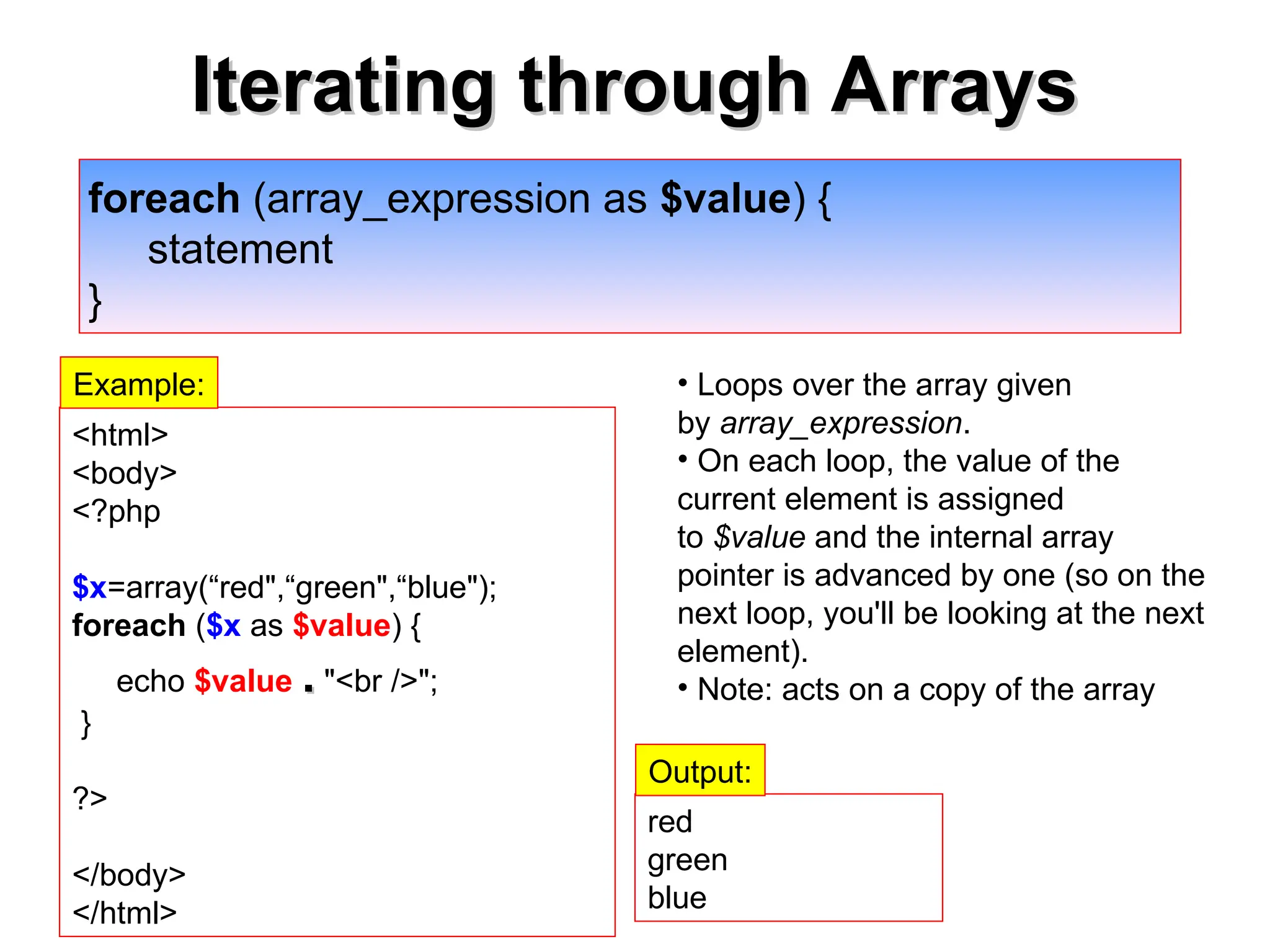 Iterating through Arrays
Iterating through Arrays
foreach (array_expression as $value) {
statement
}
• Loops over the array given
by array_expression.
• On each loop, the value of the
current element is assigned
to $value and the internal array
pointer is advanced by one (so on the
next loop, you'll be looking at the next
element).
• Note: acts on a copy of the array
<html>
<body>
<?php
$x=array(“red",“green",“blue");
foreach ($x as $value) {
echo $value .
. "<br />";
}
?>
</body>
</html>
red
green
blue
Output:
Example:
 