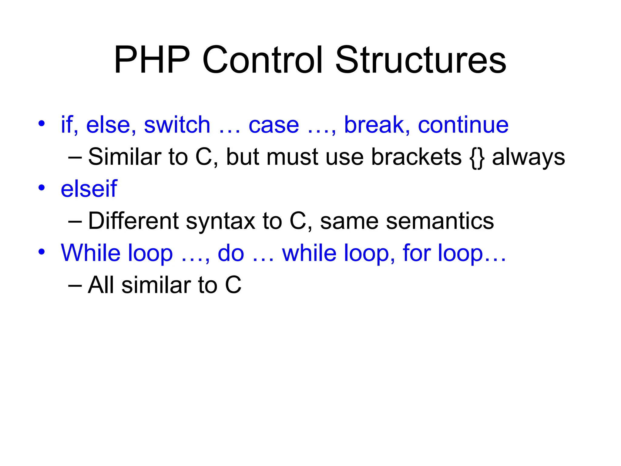 PHP Control Structures
• if, else, switch … case …, break, continue
– Similar to C, but must use brackets {} always
• elseif
– Different syntax to C, same semantics
• While loop …, do … while loop, for loop…
– All similar to C
 