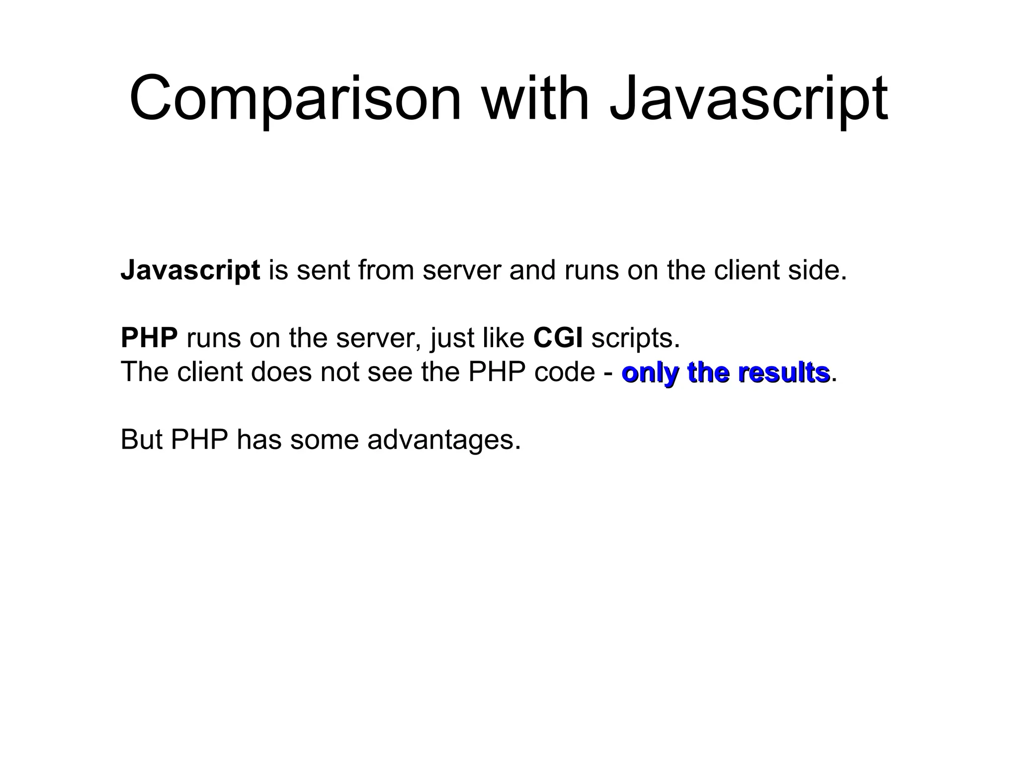Comparison with Javascript
Javascript is sent from server and runs on the client side.
PHP runs on the server, just like CGI scripts.
The client does not see the PHP code - only the results
only the results.
But PHP has some advantages.
 