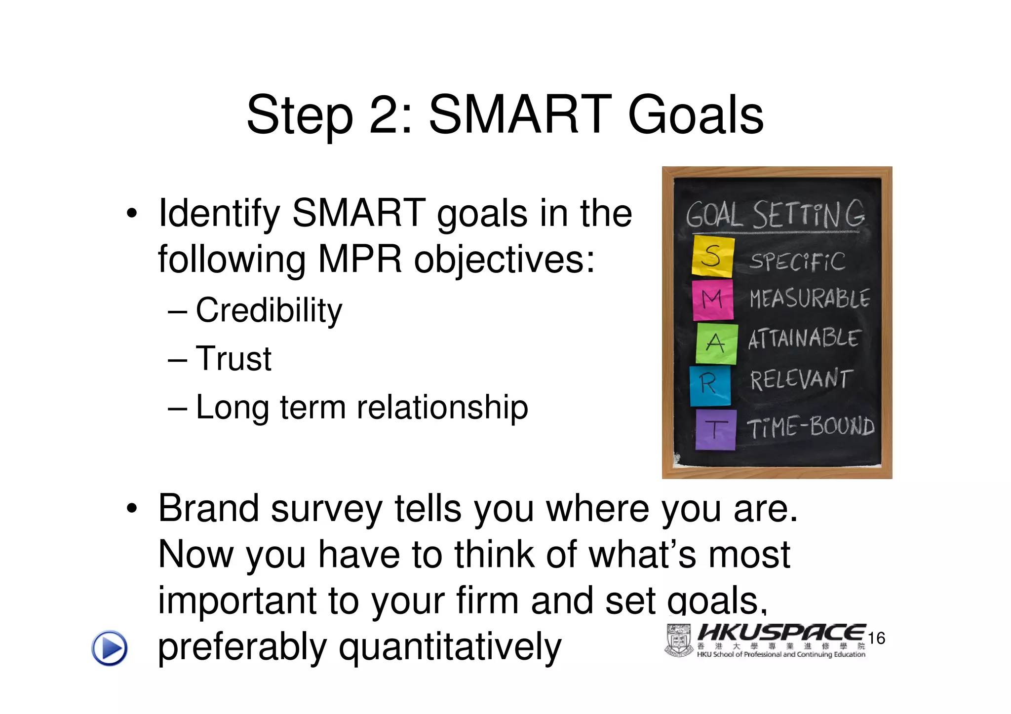 Step 2: SMART Goals
• Identify SMART goals in the
  following MPR objectives:
  – Credibility
  – Trust
  – Long term relationship


• Brand survey tells you where you are.
  Now you have to think of what’s most
  important to your firm and set goals,
  preferably quantitatively               16
 