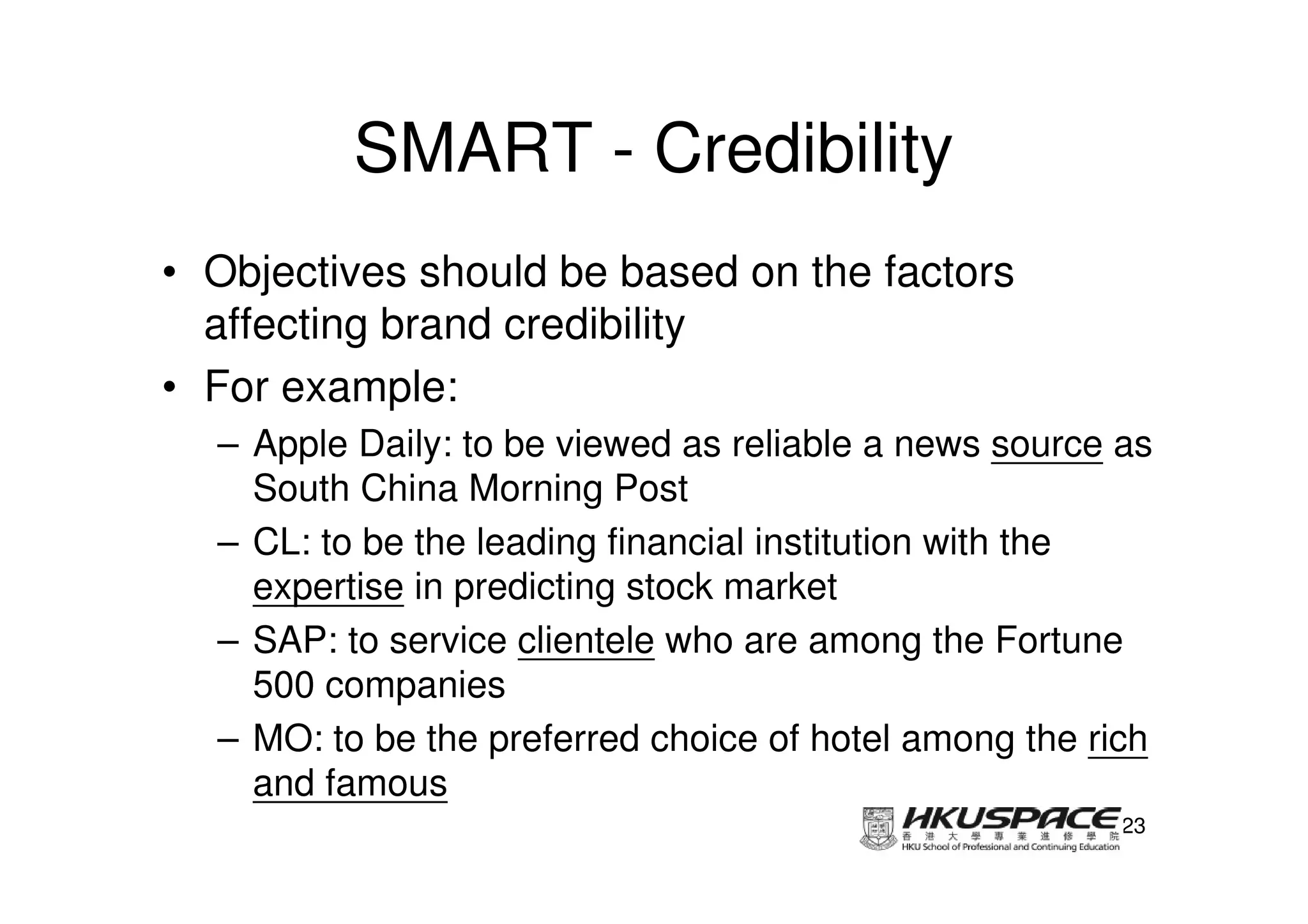 SMART - Credibility
• Objectives should be based on the factors
  affecting brand credibility
• For example:
  – Apple Daily: to be viewed as reliable a news source as
    South China Morning Post
  – CL: to be the leading financial institution with the
    expertise in predicting stock market
  – SAP: to service clientele who are among the Fortune
    500 companies
  – MO: to be the preferred choice of hotel among the rich
    and famous
                                                        23
 