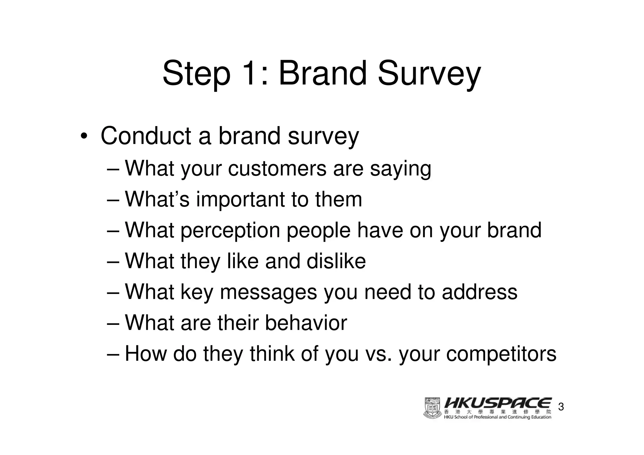 Step 1: Brand Survey
• Conduct a brand survey
  – What your customers are saying
  – What’s important to them
  – What perception people have on your brand
  – What they like and dislike
  – What key messages you need to address
  – What are their behavior
  – How do they think of you vs. your competitors

                                                    3
 