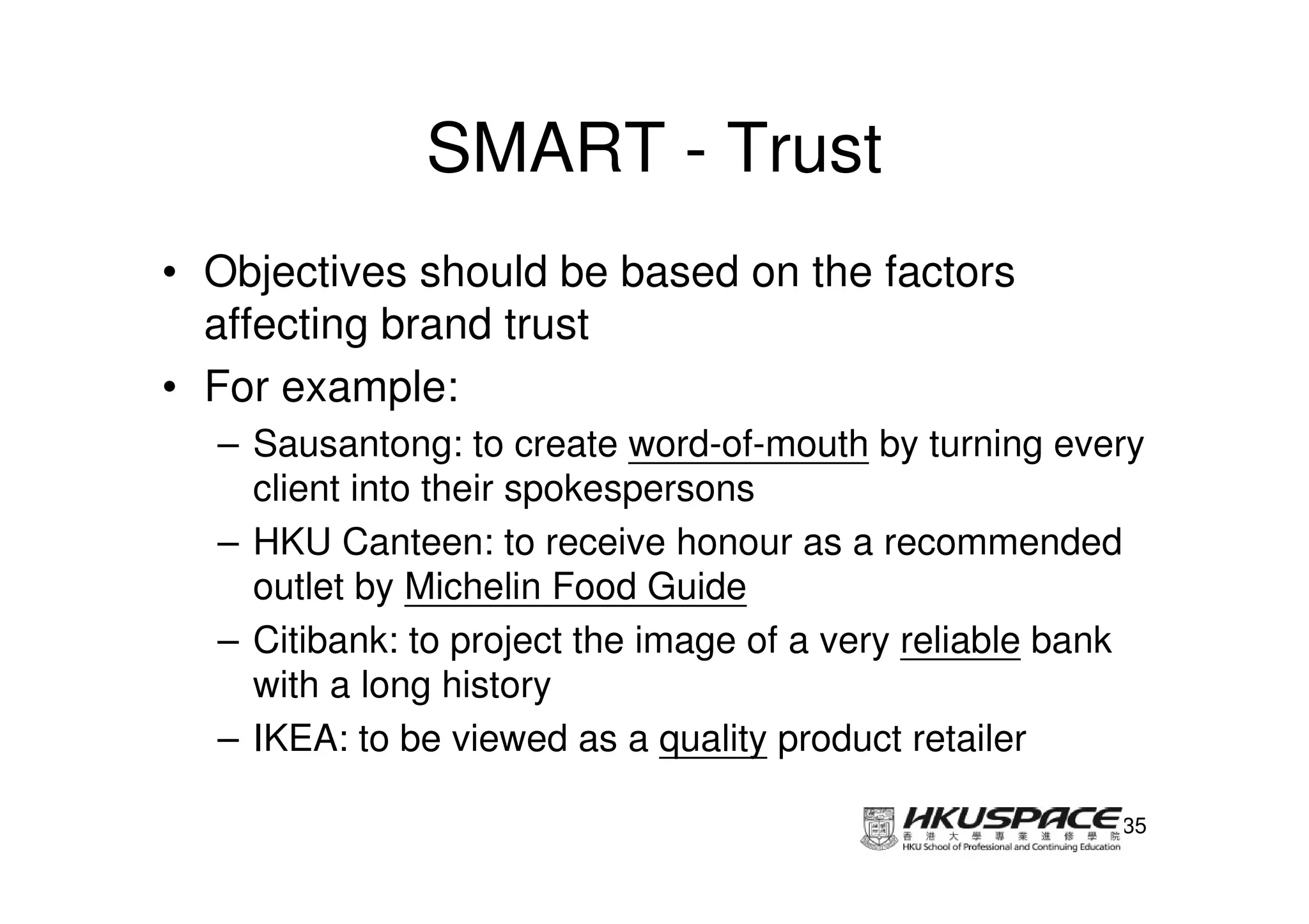 SMART - Trust
• Objectives should be based on the factors
  affecting brand trust
• For example:
  – Sausantong: to create word-of-mouth by turning every
    client into their spokespersons
  – HKU Canteen: to receive honour as a recommended
    outlet by Michelin Food Guide
  – Citibank: to project the image of a very reliable bank
    with a long history
  – IKEA: to be viewed as a quality product retailer

                                                        35
 
