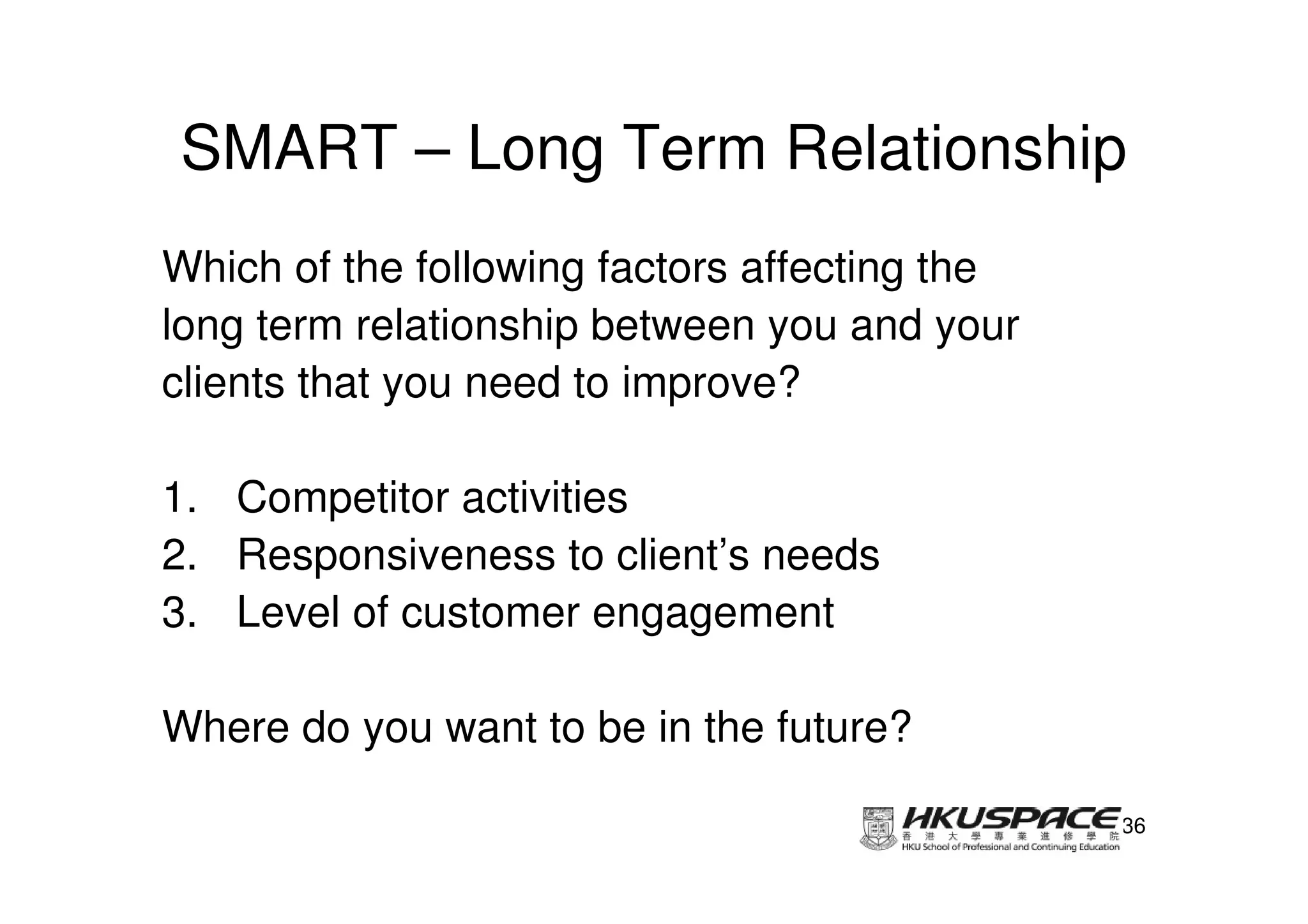 SMART – Long Term Relationship
Which of the following factors affecting the
long term relationship between you and your
clients that you need to improve?

1. Competitor activities
2. Responsiveness to client’s needs
3. Level of customer engagement

Where do you want to be in the future?

                                               36
 