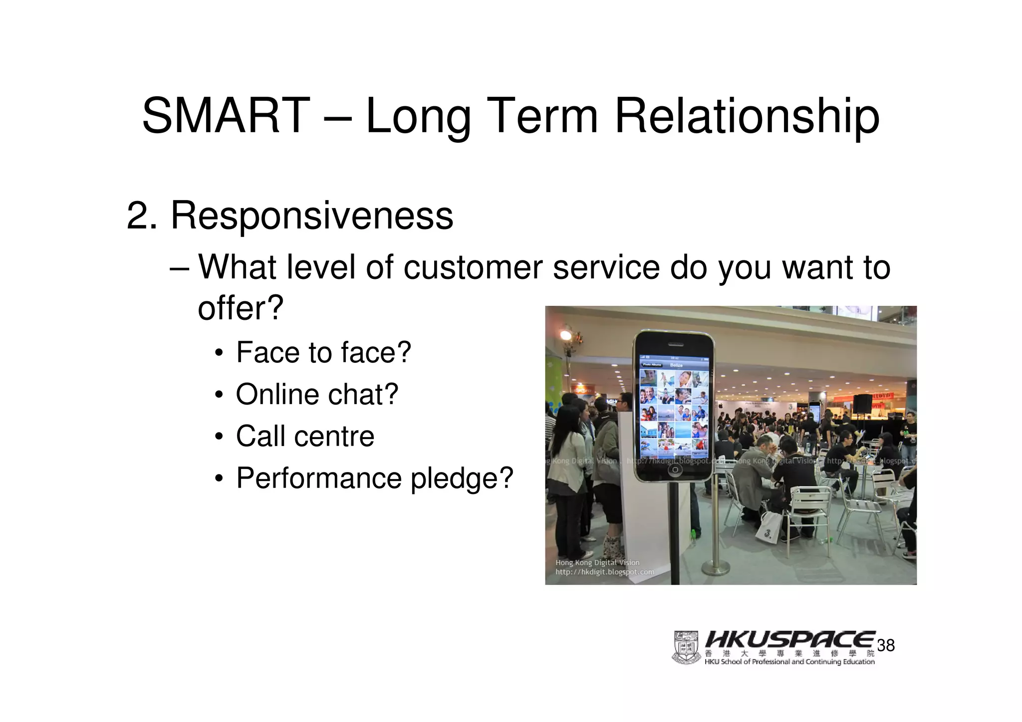 SMART – Long Term Relationship
2. Responsiveness
  – What level of customer service do you want to
    offer?
    •   Face to face?
    •   Online chat?
    •   Call centre
    •   Performance pledge?




                                                38
 