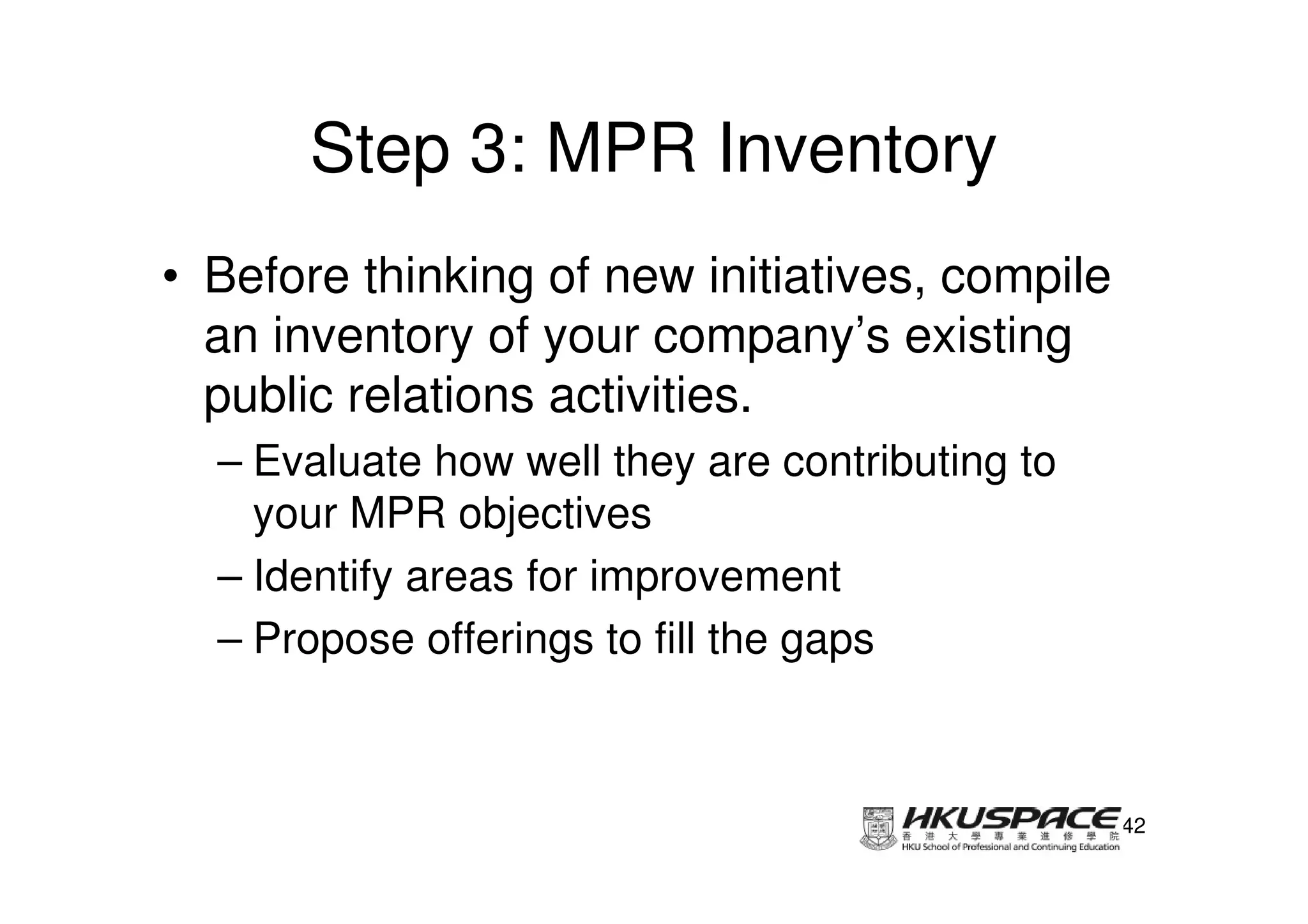 Step 3: MPR Inventory
• Before thinking of new initiatives, compile
  an inventory of your company’s existing
  public relations activities.
  – Evaluate how well they are contributing to
    your MPR objectives
  – Identify areas for improvement
  – Propose offerings to fill the gaps



                                                 42
 