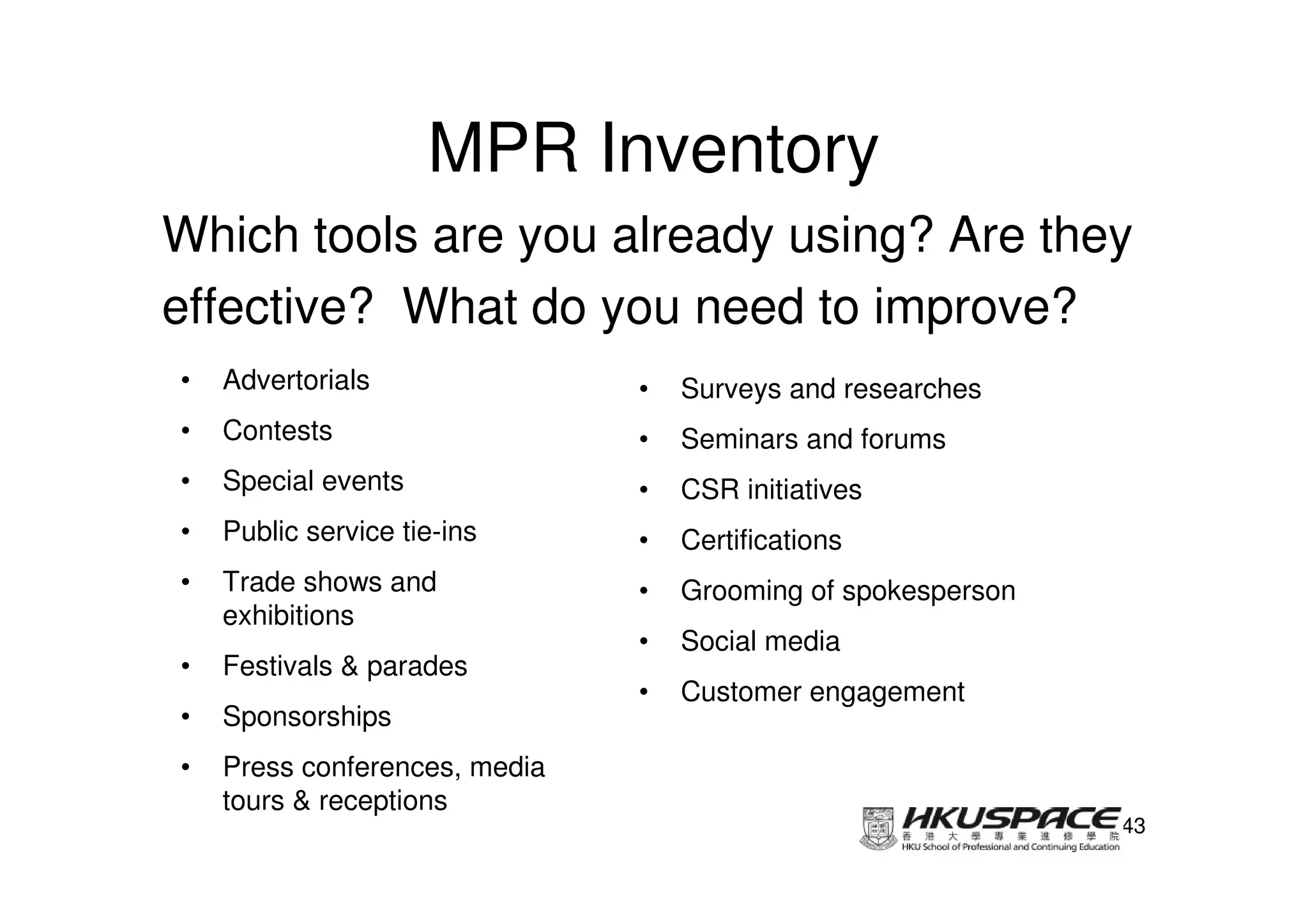 MPR Inventory
Which tools are you already using? Are they
effective? What do you need to improve?
•   Advertorials               •   Surveys and researches
•   Contests                   •   Seminars and forums
•   Special events             •   CSR initiatives
•   Public service tie-ins     •   Certifications
•   Trade shows and            •   Grooming of spokesperson
    exhibitions
                               •   Social media
•   Festivals & parades
                               •   Customer engagement
•   Sponsorships
•   Press conferences, media
    tours & receptions
                                                              43
 
