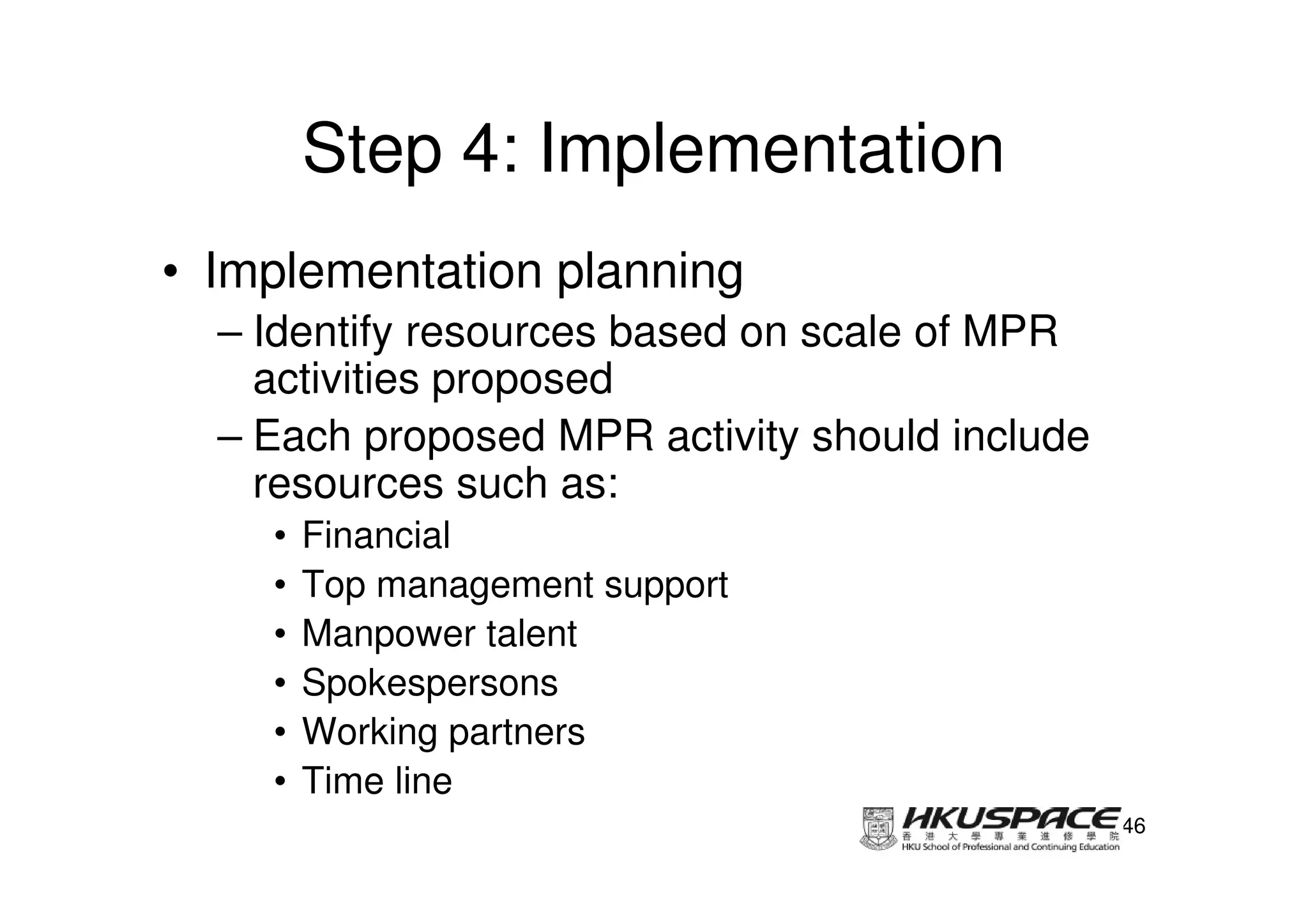 Step 4: Implementation
• Implementation planning
  – Identify resources based on scale of MPR
    activities proposed
  – Each proposed MPR activity should include
    resources such as:
    •   Financial
    •   Top management support
    •   Manpower talent
    •   Spokespersons
    •   Working partners
    •   Time line
                                                46
 
