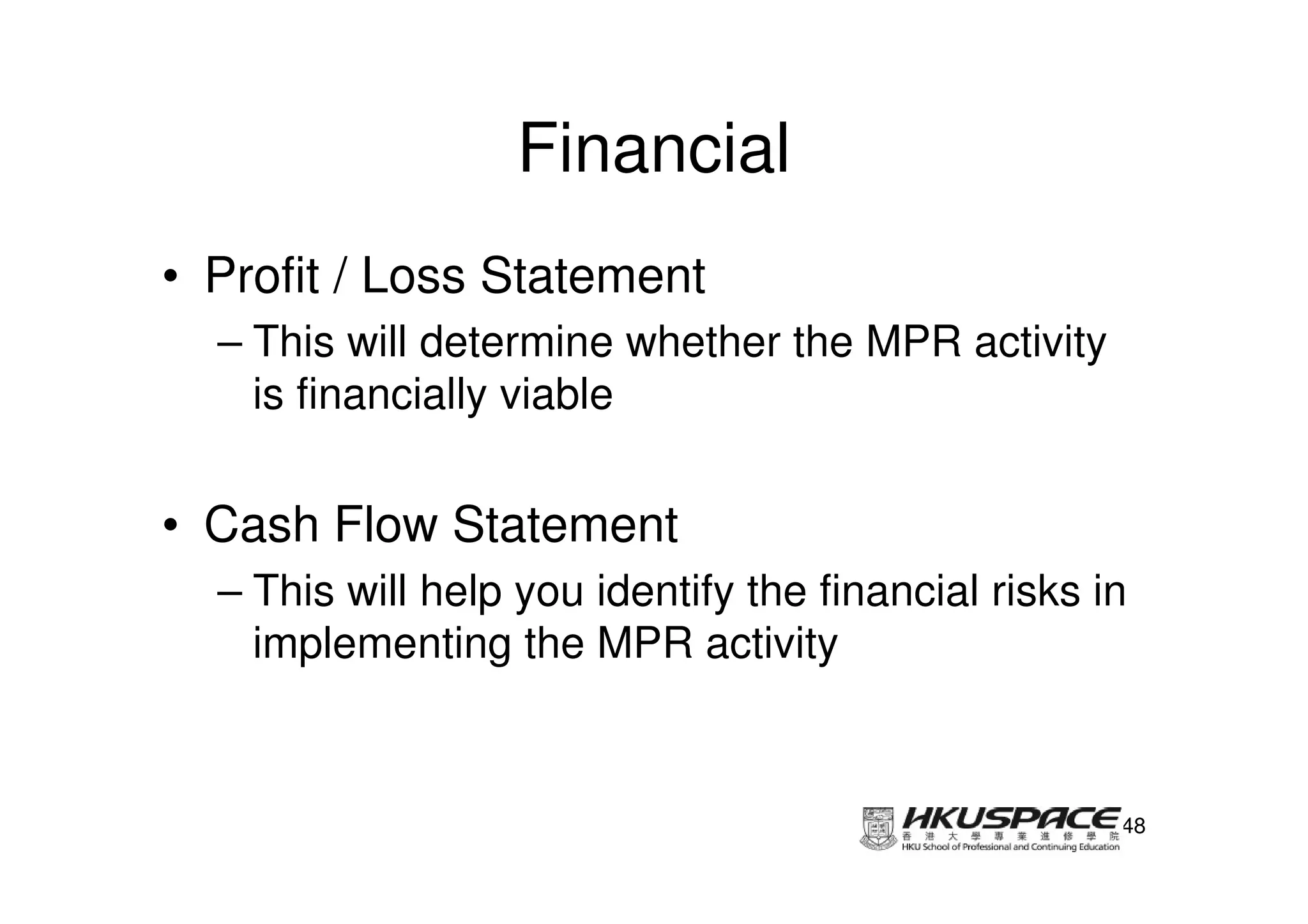 Financial
• Profit / Loss Statement
  – This will determine whether the MPR activity
    is financially viable


• Cash Flow Statement
  – This will help you identify the financial risks in
    implementing the MPR activity



                                                     48
 