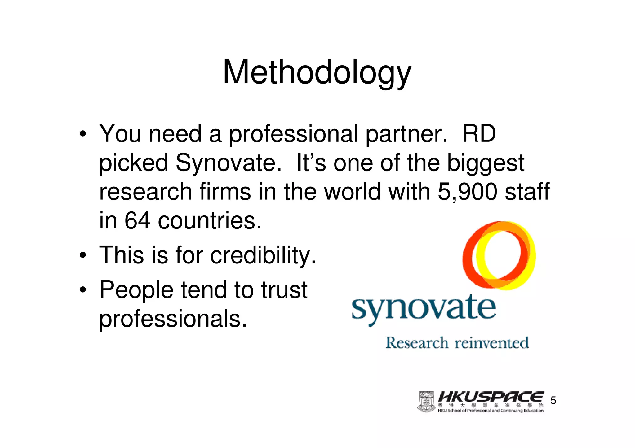 Methodology
• You need a professional partner. RD
  picked Synovate. It’s one of the biggest
  research firms in the world with 5,900 staff
  in 64 countries.
• This is for credibility.
• People tend to trust
  professionals.


                                                 5
 