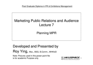 Post Graduate Diploma in PR & Exhibitions Management




 Marketing Public Relations and Audience
                Lecture 7

                            Planning MPR



Developed and Presented by
Roy Ying, Msc., BSG, B.Comm., MHKIoD
Note: Pictures used in this power point file
is for academic Purpose only                                     1
 