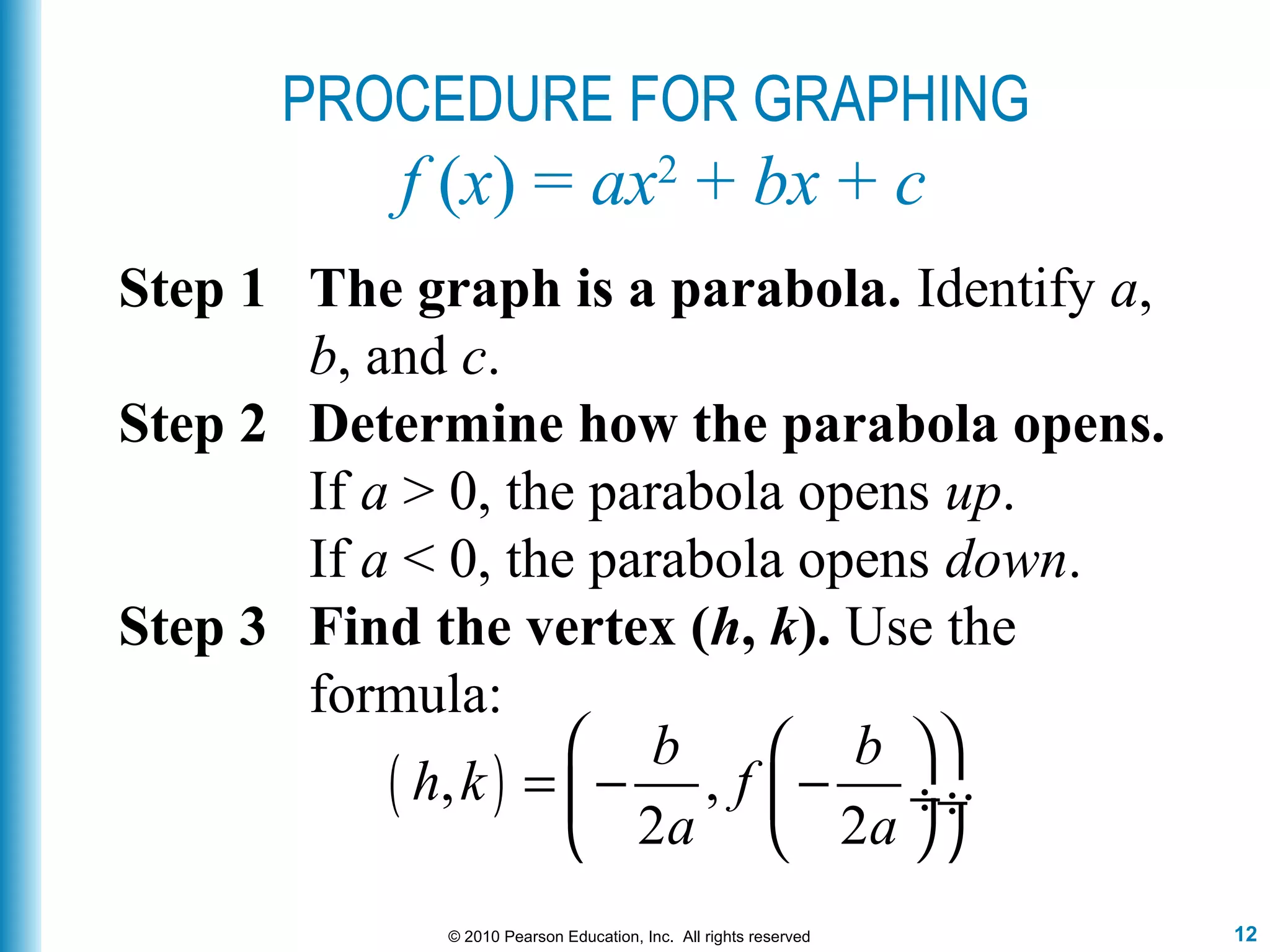 12© 2010 Pearson Education, Inc. All rights reserved
PROCEDURE FOR GRAPHING
f (x) = ax2
+ bx + c
Step 1 The graph is a parabola. Identify a,
b, and c.
Step 2 Determine how the parabola opens.
If a > 0, the parabola opens up.
If a < 0, the parabola opens down.
Step 3 Find the vertex (h, k). Use the
formula:
( ), , .
2 2
b b
h k f
a a
  
= − − ÷ ÷
  
 