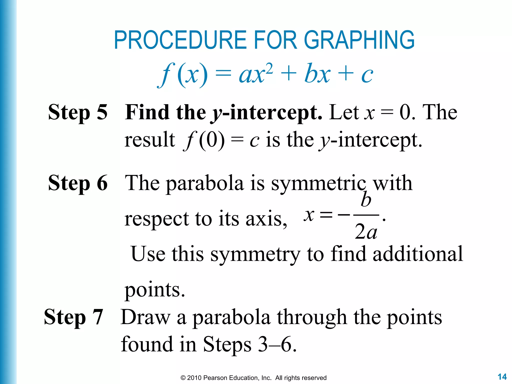 14© 2010 Pearson Education, Inc. All rights reserved
Step 5 Find the y-intercept. Let x = 0. The
result f (0) = c is the y-intercept.
Step 7 Draw a parabola through the points
found in Steps 3–6.
Step 6 The parabola is symmetric with
respect to its axis,
Use this symmetry to find additional
points.
.
2
b
x
a
= −
PROCEDURE FOR GRAPHING
f (x) = ax2
+ bx + c
 