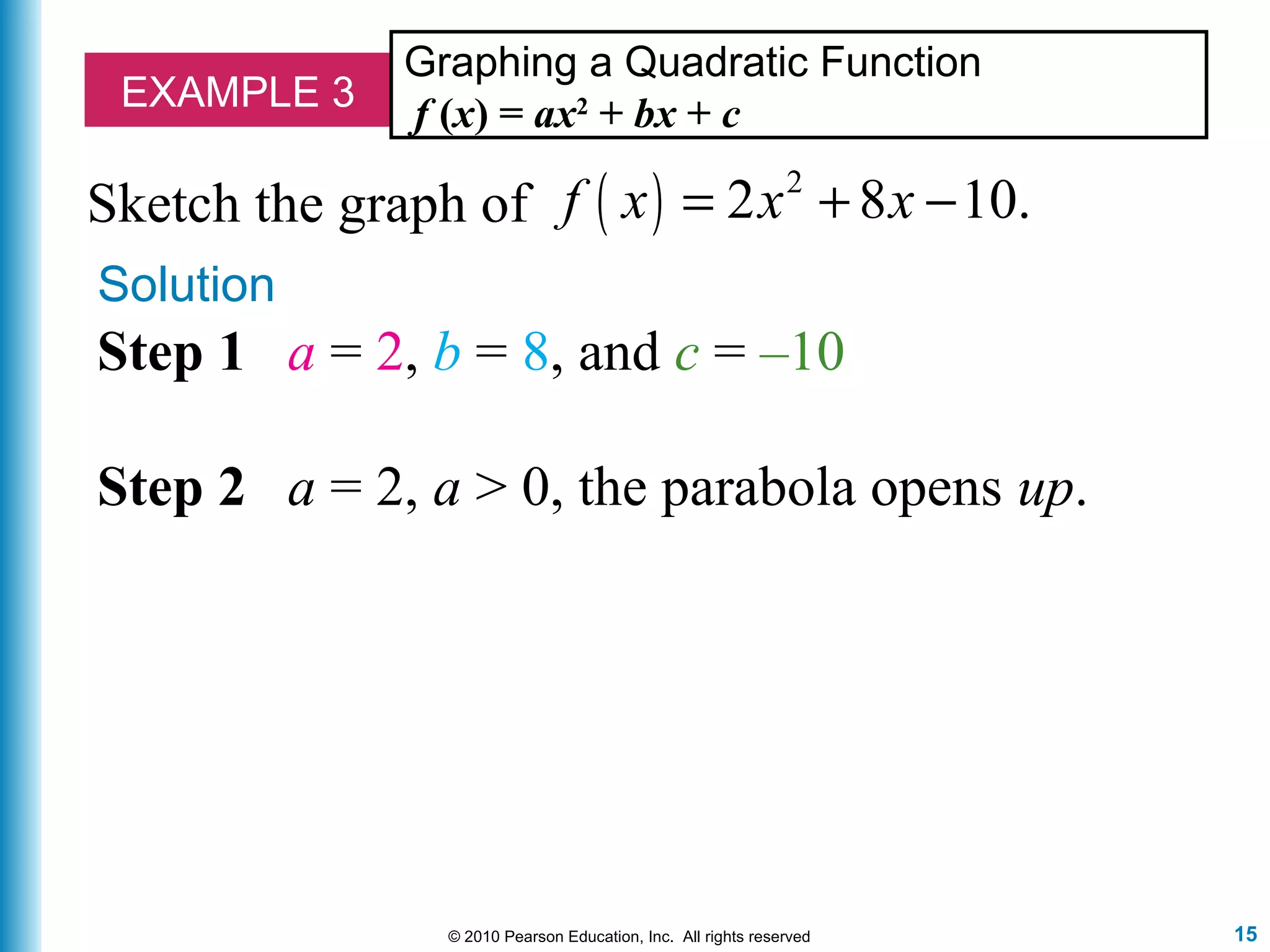 15© 2010 Pearson Education, Inc. All rights reserved
EXAMPLE 3
Graphing a Quadratic Function
f (x) = ax2
+ bx + c
Solution
Sketch the graph of ( ) 2
2 8 10.f x x x= + −
Step 1 a = 2, b = 8, and c = –10
Step 2 a = 2, a > 0, the parabola opens up.
 