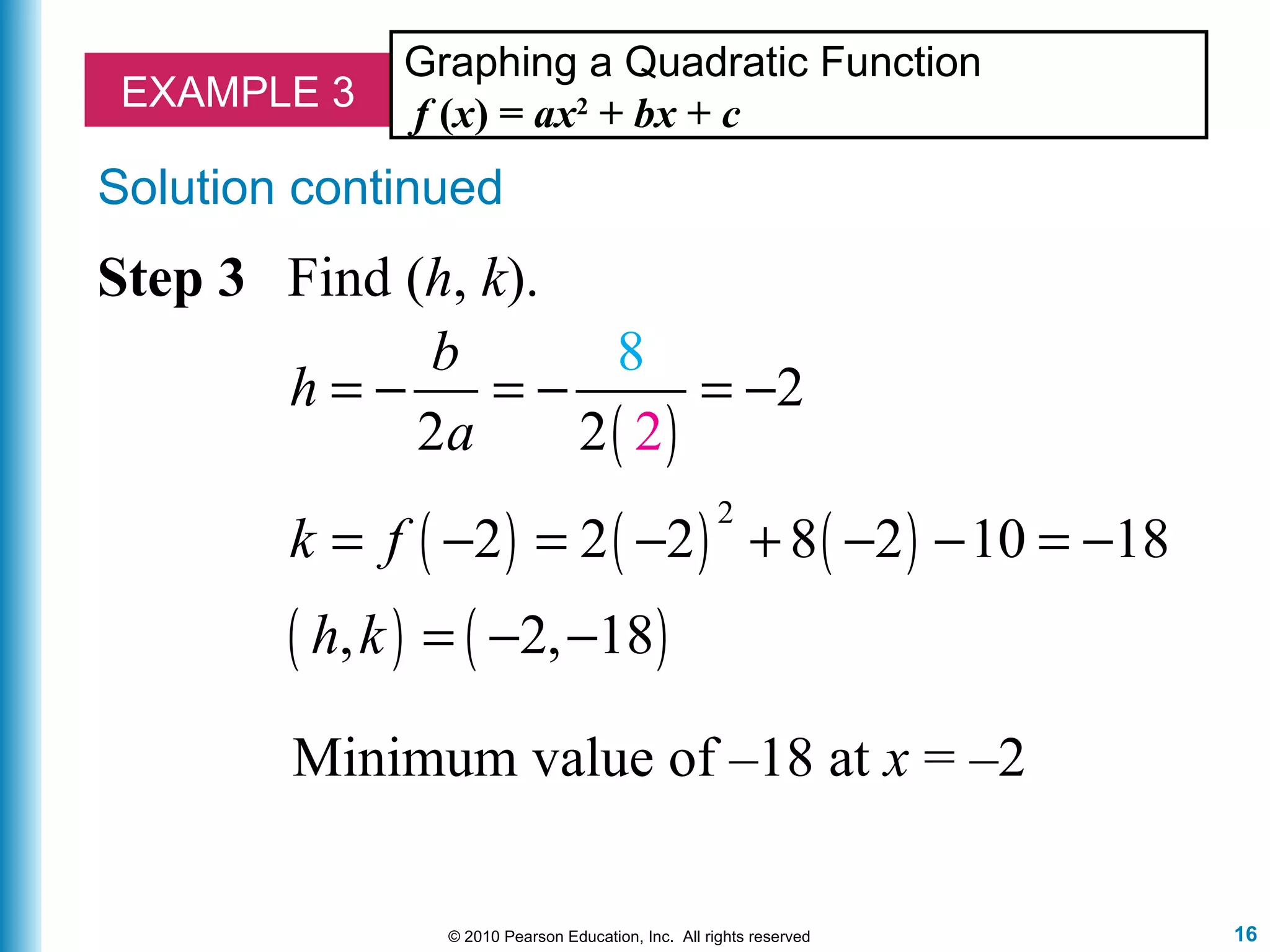 16© 2010 Pearson Education, Inc. All rights reserved
EXAMPLE 3
Graphing a Quadratic Function
f (x) = ax2
+ bx + c
Step 3 Find (h, k).
( )
( ) ( ) ( )
( ) ( )
2
2
2 2
2 2 2 8 2 10 18
, 2, 18
8
2
b
h
a
k f
h k
= − = − = −
= − = − + − − = −
= − −
Minimum value of –18 at x = –2
Solution continued
 