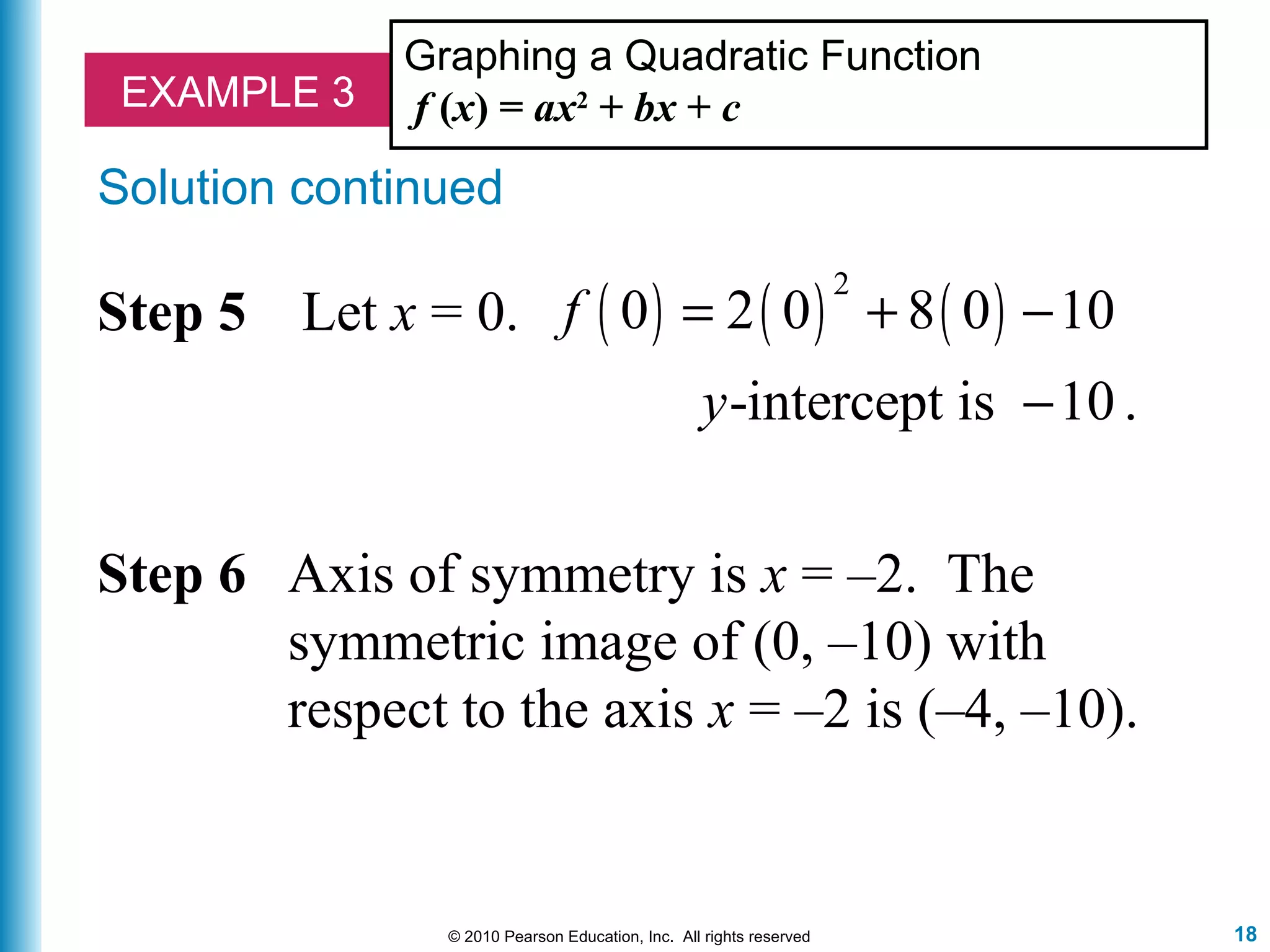 18© 2010 Pearson Education, Inc. All rights reserved
EXAMPLE 3
Graphing a Quadratic Function
f (x) = ax2
+ bx + c
Solution continued
( ) ( ) ( )
2
0 2 0 8 0 10
-intercept is 10 .
f
y
= + −
−
Step 5 Let x = 0.
Step 6 Axis of symmetry is x = –2. The
symmetric image of (0, –10) with
respect to the axis x = –2 is (–4, –10).
 
