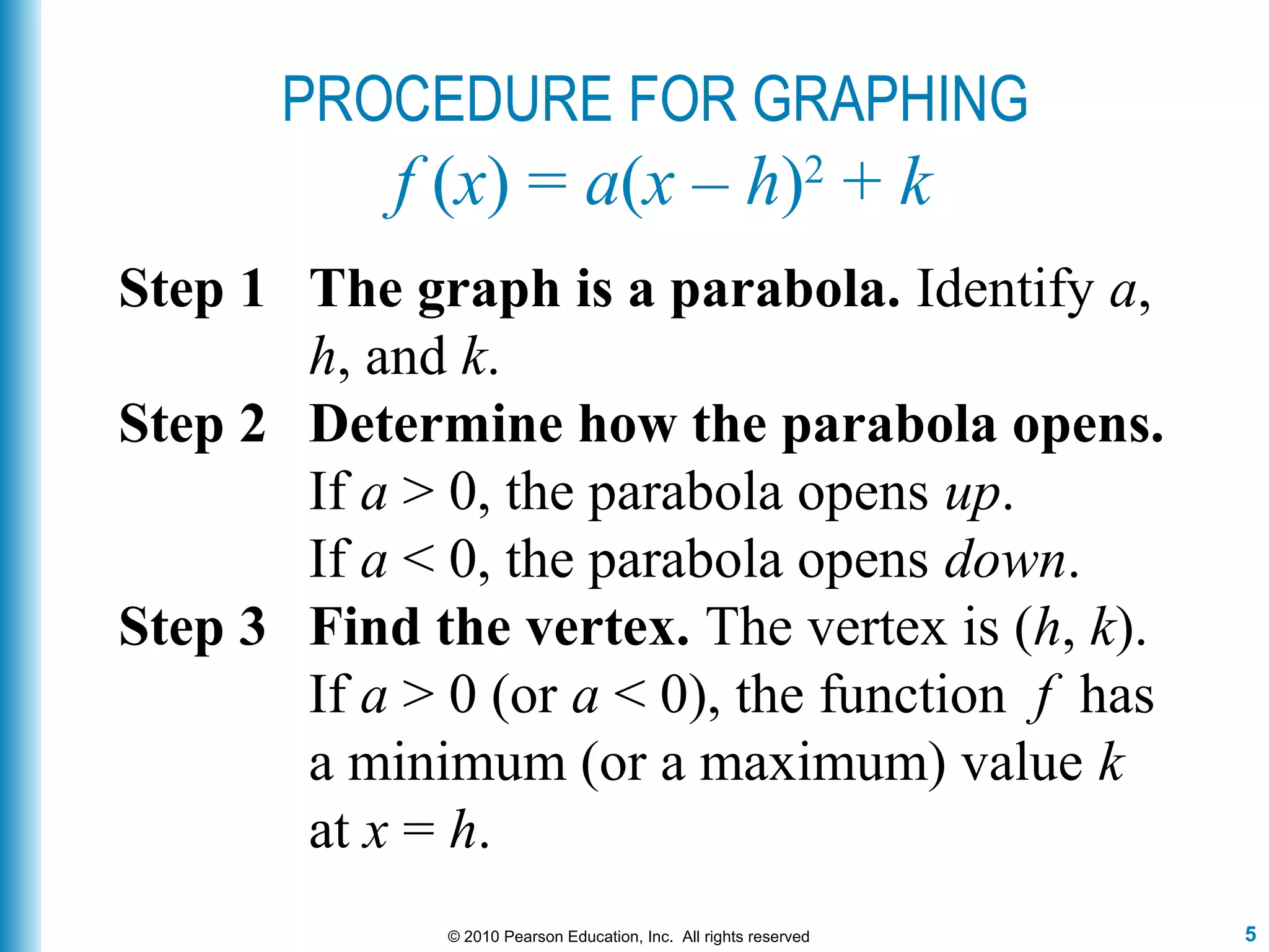 5© 2010 Pearson Education, Inc. All rights reserved
PROCEDURE FOR GRAPHING
f (x) = a(x – h)2
+ k
Step 1 The graph is a parabola. Identify a,
h, and k.
Step 2 Determine how the parabola opens.
If a > 0, the parabola opens up.
If a < 0, the parabola opens down.
Step 3 Find the vertex. The vertex is (h, k).
If a > 0 (or a < 0), the function f has
a minimum (or a maximum) value k
at x = h.
 