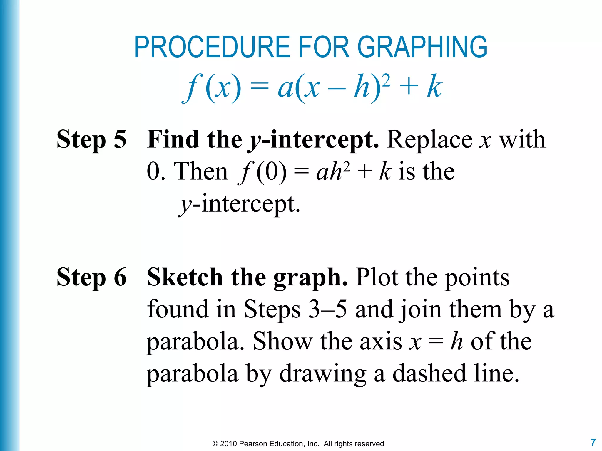 7© 2010 Pearson Education, Inc. All rights reserved
PROCEDURE FOR GRAPHING
f (x) = a(x – h)2
+ k
Step 6 Sketch the graph. Plot the points
found in Steps 3–5 and join them by a
parabola. Show the axis x = h of the
parabola by drawing a dashed line.
Step 5 Find the y-intercept. Replace x with
0. Then f (0) = ah2
+ k is the
y-intercept.
 