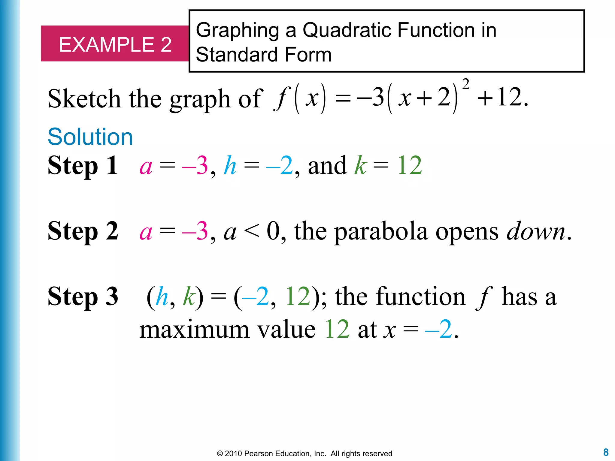 8© 2010 Pearson Education, Inc. All rights reserved
EXAMPLE 2
Graphing a Quadratic Function in
Standard Form
Sketch the graph of ( ) ( )
2
3 2 12.f x x= − + +
Solution
Step 1 a = –3, h = –2, and k = 12
Step 2 a = –3, a < 0, the parabola opens down.
Step 3 (h, k) = (–2, 12); the function f has a
maximum value 12 at x = –2.
 