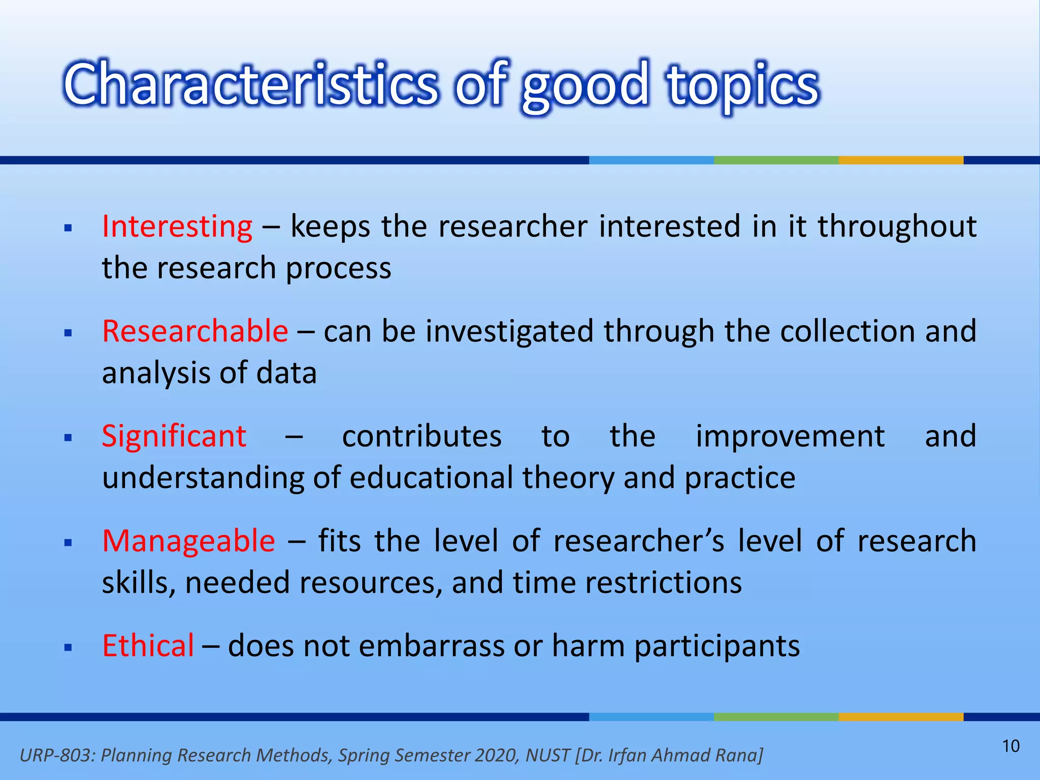 URP-803: Planning Research Methods, Spring Semester 2020, NUST [Dr. Irfan Ahmad Rana]
 Interesting – keeps the researcher interested in it throughout
the research process
 Researchable – can be investigated through the collection and
analysis of data
 Significant – contributes to the improvement and
understanding of educational theory and practice
 Manageable – fits the level of researcher’s level of research
skills, needed resources, and time restrictions
 Ethical – does not embarrass or harm participants
Characteristics of good topics
10
 