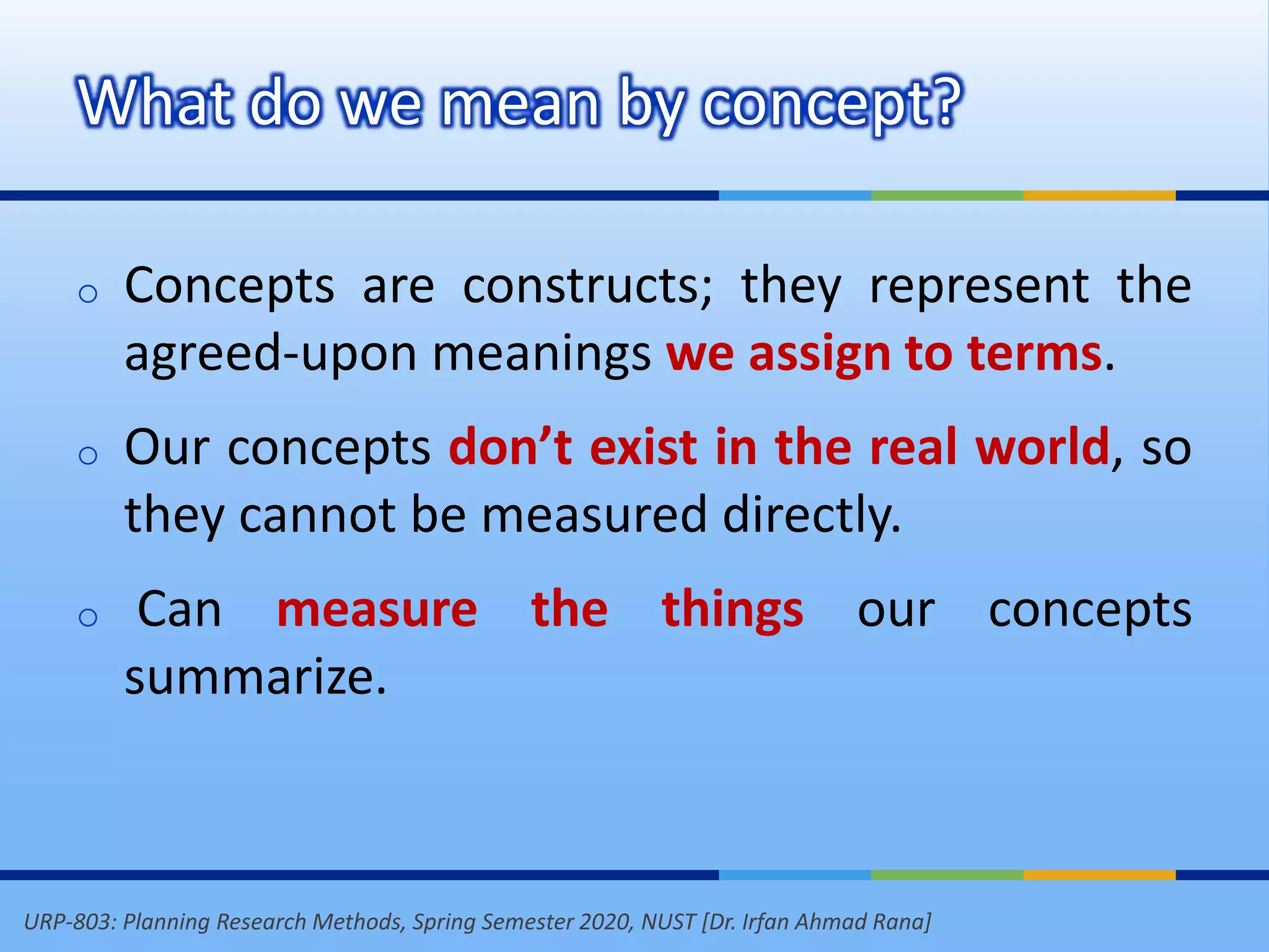URP-803: Planning Research Methods, Spring Semester 2020, NUST [Dr. Irfan Ahmad Rana]
What do we mean by concept?
o Concepts are constructs; they represent the
agreed-upon meanings we assign to terms.
o Our concepts don’t exist in the real world, so
they cannot be measured directly.
o Can measure the things our concepts
summarize.
 