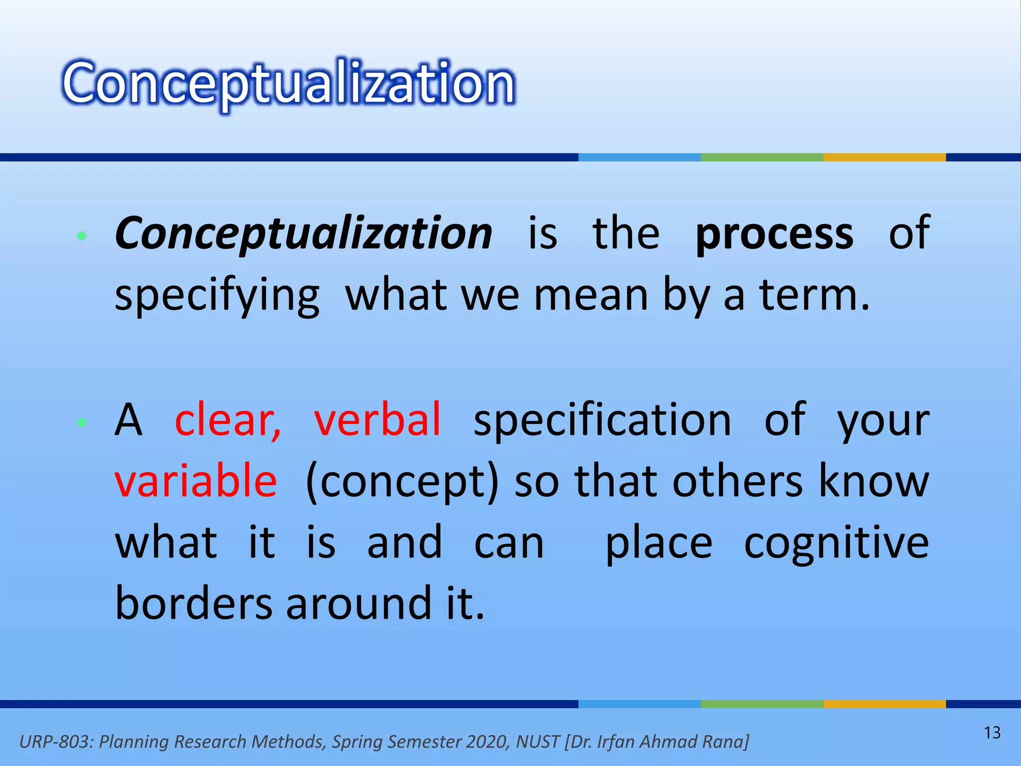 URP-803: Planning Research Methods, Spring Semester 2020, NUST [Dr. Irfan Ahmad Rana]
• Conceptualization is the process of
specifying what we mean by a term.
• A clear, verbal specification of your
variable (concept) so that others know
what it is and can place cognitive
borders around it.
Conceptualization
13
 